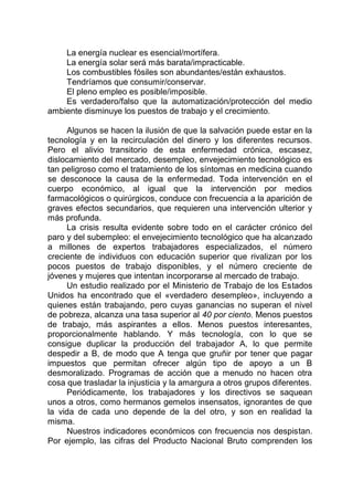 La energía nuclear es esencial/mortífera.
La energía solar será más barata/impracticable.
Los combustibles fósiles son abundantes/están exhaustos.
Tendríamos que consumir/conservar.
El pleno empleo es posible/imposible.
Es verdadero/falso que la automatización/protección del medio
ambiente disminuye los puestos de trabajo y el crecimiento.
Algunos se hacen la ilusión de que la salvación puede estar en la
tecnología y en la recirculación del dinero y los diferentes recursos.
Pero el alivio transitorio de esta enfermedad crónica, escasez,
dislocamiento del mercado, desempleo, envejecimiento tecnológico es
tan peligroso como el tratamiento de los síntomas en medicina cuando
se desconoce la causa de la enfermedad. Toda intervención en el
cuerpo económico, al igual que la intervención por medios
farmacológicos o quirúrgicos, conduce con frecuencia a la aparición de
graves efectos secundarios, que requieren una intervención ulterior y
más profunda.
La crisis resulta evidente sobre todo en el carácter crónico del
paro y del subempleo: el envejecimiento tecnológico que ha alcanzado
a millones de expertos trabajadores especializados, el número
creciente de individuos con educación superior que rivalizan por los
pocos puestos de trabajo disponibles, y el número creciente de
jóvenes y mujeres que intentan incorporarse al mercado de trabajo.
Un estudio realizado por el Ministerio de Trabajo de los Estados
Unidos ha encontrado que el «verdadero desempleo», incluyendo a
quienes están trabajando, pero cuyas ganancias no superan el nivel
de pobreza, alcanza una tasa superior al 40 por ciento. Menos puestos
de trabajo, más aspirantes a ellos. Menos puestos interesantes,
proporcionalmente hablando. Y más tecnología, con lo que se
consigue duplicar la producción del trabajador A, lo que permite
despedir a B, de modo que A tenga que gruñir por tener que pagar
impuestos que permitan ofrecer algún tipo de apoyo a un B
desmoralizado. Programas de acción que a menudo no hacen otra
cosa que trasladar la injusticia y la amargura a otros grupos diferentes.
Periódicamente, los trabajadores y los directivos se saquean
unos a otros, como hermanos gemelos insensatos, ignorantes de que
la vida de cada uno depende de la del otro, y son en realidad la
misma.
Nuestros indicadores económicos con frecuencia nos despistan.
Por ejemplo, las cifras del Producto Nacional Bruto comprenden los
 