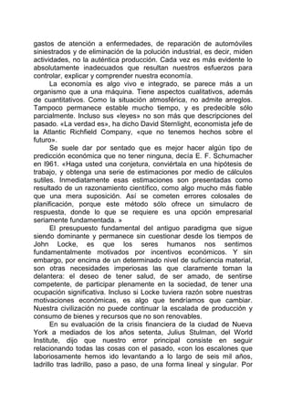 gastos de atención a enfermedades, de reparación de automóviles
siniestrados y de eliminación de la polución industrial, es decir, miden
actividades, no la auténtica producción. Cada vez es más evidente lo
absolutamente inadecuados que resultan nuestros esfuerzos para
controlar, explicar y comprender nuestra economía.
La economía es algo vivo e integrado, se parece más a un
organismo que a una máquina. Tiene aspectos cualitativos, además
de cuantitativos. Como la situación atmosférica, no admite arreglos.
Tampoco permanece estable mucho tiempo, y es predecible sólo
parcialmente. Incluso sus «leyes» no son más que descripciones del
pasado. «La verdad es», ha dicho David Sternlight, economista jefe de
la Atlantic Richfield Company, «que no tenemos hechos sobre el
futuro».
Se suele dar por sentado que es mejor hacer algún tipo de
predicción económica que no tener ninguna, decía E. F. Schumacher
en l961. «Haga usted una conjetura, conviértala en una hipótesis de
trabajo, y obtenga una serie de estimaciones por medio de cálculos
sutiles. Inmediatamente esas estimaciones son presentadas como
resultado de un razonamiento científico, como algo mucho más fiable
que una mera suposición. Así se cometen errores colosales de
planificación, porque este método sólo ofrece un simulacro de
respuesta, donde lo que se requiere es una opción empresarial
seriamente fundamentada. »
El presupuesto fundamental del antiguo paradigma que sigue
siendo dominante y permanece sin cuestionar desde los tiempos de
John Locke, es que los seres humanos nos sentimos
fundamentalmente motivados por incentivos económicos. Y sin
embargo, por encima de un determinado nivel de suficiencia material,
son otras necesidades imperiosas las que claramente toman la
delantera: el deseo de tener salud, de ser amado, de sentirse
competente, de participar plenamente en la sociedad, de tener una
ocupación significativa. Incluso si Locke tuviera razón sobre nuestras
motivaciones económicas, es algo que tendríamos que cambiar.
Nuestra civilización no puede continuar la escalada de producción y
consumo de bienes y recursos que no son renovables.
En su evaluación de la crisis financiera de la ciudad de Nueva
York a mediados de los años setenta, Julius Stulman, del World
Institute, dijo que nuestro error principal consiste en seguir
relacionando todas las cosas con el pasado, «con los escalones que
laboriosamente hemos ido levantando a lo largo de seis mil años,
ladrillo tras ladrillo, paso a paso, de una forma lineal y singular. Por
 