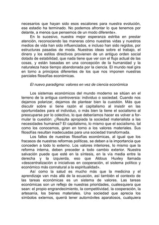 necesarios que hayan sido esos escalones para nuestra evolución,
ese estadio ha terminado. No podemos afrontar lo que tenemos por
delante, a menos que pensemos de un modo diferente».
En lo sucesivo, nuestra mejor esperanza estriba en prestar
atención, reconociendo las maneras cómo nuestras vidas y nuestros
medios de vida han sido influenciados, e incluso han sido regidos, por
estructuras pasadas de moda. Nuestras ideas sobre el trabajo, el
dinero y los estilos directivos provienen de un antiguo orden social
dotado de estabilidad, que nada tiene que ver con el flujo actual de las
cosas, y están basadas en una concepción de la humanidad y la
naturaleza hace tiempo abandonada por la ciencia. El mundo real gira
en torno a principios diferentes de los que nos imponen nuestras
parciales filosofías económicas.
El nuevo paradigma: valores en vez de ciencia económica
Los sistemas económicos del mundo moderno se sitúan en el
terreno de la antigua controversia: individuo o sociedad. Cuando nos
dejamos polarizar, dejamos de plantear bien la cuestión. Más que
discutir sobre si tiene razón el capitalismo al insistir en las
oportunidades para el individuo, o más bien la tiene el socialismo al
preocuparse por lo colectivo, lo que deberíamos hacer es volver a for-
mular la cuestión: ¿Resulta apropiada la sociedad materialista a las
necesidades humanas? El capitalismo, lo mismo que el socialismo, tal
como los conocemos, giran en torno a los valores materiales. Sus
filosofías resultan inadecuadas para una sociedad transformada.
Los fallos de nuestras filosofías económicas, al igual que los
fracasos de nuestras reformas políticas, se deben a la importancia que
conceden a todo lo externo. Los valores interiores, lo mismo que la
reforma interna, deben preceder a todo cambio exterior. Nuestra
salvación puede que esté en la síntesis, en la vía media entre la
derecha y la izquierda, eso que Aldous Huxley llamada
«descentralización e iniciativas en cooperación, el sistema político y
económico más connatural a la espiritualidad».
Así como la salud es mucho más que la medicina y el
aprendizaje van más allá de la ecuación, así también el contexto de
las tareas económicas es un sistema de valores. Las tareas
económicas son un reflejo de nuestras prioridades, cualesquiera que
sean: el propio engrandecimiento, la competitividad, la cooperación, la
artesanía, los bienes materiales. Una sociedad que aprecia los
símbolos externos, querrá tener automóviles aparatosos, cualquiera
 
