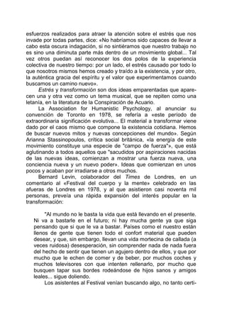 esfuerzos realizados para atraer la atención sobre el estrés que nos
invade por todas partes, dice: «No habríamos sido capaces de llevar a
cabo esta oscura indagación, si no sintiéramos que nuestro trabajo no
es sino una diminuta parte más dentro de un movimiento global... Tal
vez otros puedan así reconocer los dos polos de la experiencia
colectiva de nuestro tiempo: por un lado, el estrés causado por todo lo
que nosotros mismos hemos creado y traído a la existencia, y por otro,
la auténtica gracia del espíritu y el valor que experimentamos cuando
buscamos un camino nuevo».
Estrés y transformación son dos ideas emparentadas que apare-
cen una y otra vez como un tema musical, que se repiten como una
letanía, en la literatura de la Conspiración de Acuario.
La Association for Humanistic Psychology, al anunciar su
convención de Toronto en 1978, se refería a «este período de
extraordinaria significación evolutiva... El material a transformar viene
dado por el caos mismo que compone la existencia cotidiana. Hemos
de buscar nuevos mitos y nuevas concepciones del mundo». Según
Arianna Stassinopoulos, crítica social británica, «la energía de este
movimiento constituye una especie de "campo de fuerza"», que está
aglutinando a todos aquellos que "sacudidos por aspiraciones nacidas
de las nuevas ideas, comienzan a mostrar una fuerza nueva, una
conciencia nueva y un nuevo poder». Ideas que comienzan en unos
pocos y acaban por irradiarse a otros muchos.
Bernard Levin, colaborador del Times de Londres, en un
comentario al «Festival del cuerpo y la mente» celebrado en las
afueras de Londres en 1978, y al que asistieron casi noventa mil
personas, preveía una rápida expansión del interés popular en la
transformación:
"Al mundo no le basta la vida que está llevando en el presente.
Ni va a bastarle en el futuro; ni hay mucha gente ya que siga
pensando que si que le va a bastar. Países como el nuestro están
llenos de gente que tienen todo el confort material que pueden
desear, y que, sin embargo, llevan una vida mortecina de callada (a
veces ruidosa) desesperación, sin comprender nada de nada fuera
del hecho de sentir que tienen un agujero dentro de ellos, y que por
mucho que le echen de comer y de beber, por muchos coches y
muchos televisores con que intenten rellenarlo, por mucho que
busquen tapar sus bordes rodeándose de hijos sanos y amigos
leales... sigue doliendo.
Los asistentes al Festival venían buscando algo, no tanto certi-
 