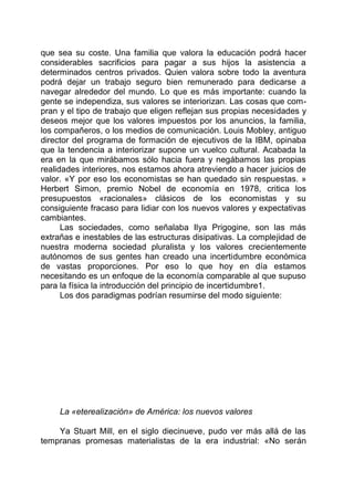 que sea su coste. Una familia que valora la educación podrá hacer
considerables sacrificios para pagar a sus hijos la asistencia a
determinados centros privados. Quien valora sobre todo la aventura
podrá dejar un trabajo seguro bien remunerado para dedicarse a
navegar alrededor del mundo. Lo que es más importante: cuando la
gente se independiza, sus valores se interiorizan. Las cosas que com-
pran y el tipo de trabajo que eligen reflejan sus propias necesidades y
deseos mejor que los valores impuestos por los anuncios, la familia,
los compañeros, o los medios de comunicación. Louis Mobley, antiguo
director del programa de formación de ejecutivos de la IBM, opinaba
que la tendencia a interiorizar supone un vuelco cultural. Acabada la
era en la que mirábamos sólo hacia fuera y negábamos las propias
realidades interiores, nos estamos ahora atreviendo a hacer juicios de
valor. «Y por eso los economistas se han quedado sin respuestas. »
Herbert Simon, premio Nobel de economía en 1978, critica los
presupuestos «racionales» clásicos de los economistas y su
consiguiente fracaso para lidiar con los nuevos valores y expectativas
cambiantes.
Las sociedades, como señalaba Ilya Prigogine, son las más
extrañas e inestables de las estructuras disipativas. La complejidad de
nuestra moderna sociedad pluralista y los valores crecientemente
autónomos de sus gentes han creado una incertidumbre económica
de vastas proporciones. Por eso lo que hoy en día estamos
necesitando es un enfoque de la economía comparable al que supuso
para la física la introducción del principio de incertidumbre1.
Los dos paradigmas podrían resumirse del modo siguiente:
La «eterealización» de América: los nuevos valores
Ya Stuart Mill, en el siglo diecinueve, pudo ver más allá de las
tempranas promesas materialistas de la era industrial: «No serán
 