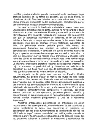 posibles grandes adelantos para la humanidad hasta que tengan lugar
grandes cambios en su forma de pensar». En los años treinta, el
historiador Arnold Toynbee hablaba de la «eterealización», como el
último grado de crecimiento de las civilizaciones, caracterizado por el
desarrollo de las riquezas superiores e intangibles.
La idea de invertir la tendencia materialista parece contar con
una creciente simpatía entre la gente, aunque no haya surgido todavía
el mandato expreso de realizarlo. Puede que se esté produciendo la
eterealización. Una encuesta realizada por Harris en 1977 se encontró
con que un porcentaje asombroso de personas, el 79 por ciento,
estaba a favor de un mejor aprovechamiento de las cosas básicas
esenciales, más que de alcanzar niveles materiales superiores de
vida. Un porcentaje similar prefería gastar más tiempo en
interacciones humanas que emplear un sistema moderno de
comunicación tecnológica, y confiaban en que la sociedad habría de
llegar a apreciar los valores humanos por encima de los materiales. La
idea de desarrollar nuevos medios más grandiosos y eficaces para
hacer las cosas les resultaba menos atractiva que la de «echar abajo
los grandes montajes y volver a un modo de vivir más humanizado».
La mayoría encontraba preferible obtener satisfacciones internas de
bajo a aumentar la productividad, y deseaban ver orientada la
educación de sus hijos hacia ese tipo de gratificaciones intangibles,
más que hacia un nivel de vida material más elevado.
La mayoría de la gente que vive en los Estados Unidos
actualmente, ha podido gustar al menos los frutos de una cierta
abundancia. Nos hemos visto libres de la necesidad desesperada de
supervivencia que ha pesado sobre tantas generaciones pasadas y
pesa todavía hoy sobre poblaciones enteras. El hambre todavía sigue
existiendo, de forma diferente tal vez, y aún somos libres. Por encima
de nuestros comportamientos compasivos y adictivos, podemos
intentar descubrir lo que queremos, podemos prestar atención y
concentrarnos en las preguntas que no hemos formulado que esconde
nuestro interior. Podemos preguntarnos: ¿ Qué es lo realmente
importante?
Nuestros antepasados prehistóricos se anticiparon de algún
modo a sentar las bases para ello, cuando dejaron de ser cazadores y
meros recolectores de frutos, para convertirse en granjeros, en
cooperación con los ciclos fundamentales de la naturaleza Tal vez fue
ahí donde se fraguó nuestra mentalidad mercantil agresiva, cuando se
empezó a arar y hacer planes, preocupados por la cosecha futura. Tal
vez podemos volvernos a convertir en cazadores y recolectores de
 