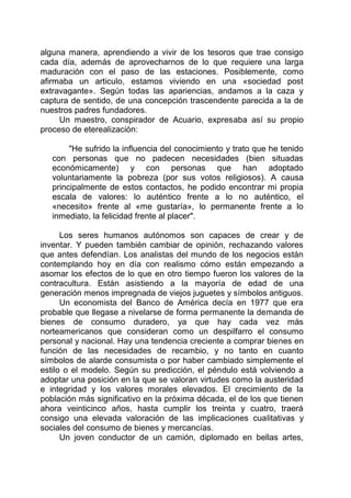 alguna manera, aprendiendo a vivir de los tesoros que trae consigo
cada día, además de aprovecharnos de lo que requiere una larga
maduración con el paso de las estaciones. Posiblemente, como
afirmaba un articulo, estamos viviendo en una «sociedad post
extravagante». Según todas las apariencias, andamos a la caza y
captura de sentido, de una concepción trascendente parecida a la de
nuestros padres fundadores.
Un maestro, conspirador de Acuario, expresaba así su propio
proceso de eterealización:
"He sufrido la influencia del conocimiento y trato que he tenido
con personas que no padecen necesidades (bien situadas
económicamente) y con personas que han adoptado
voluntariamente la pobreza (por sus votos religiosos). A causa
principalmente de estos contactos, he podido encontrar mi propia
escala de valores: lo auténtico frente a lo no auténtico, el
«necesito» frente al «me gustaría», lo permanente frente a lo
inmediato, la felicidad frente al placer".
Los seres humanos autónomos son capaces de crear y de
inventar. Y pueden también cambiar de opinión, rechazando valores
que antes defendían. Los analistas del mundo de los negocios están
contemplando hoy en día con realismo cómo están empezando a
asomar los efectos de lo que en otro tiempo fueron los valores de la
contracultura. Están asistiendo a la mayoría de edad de una
generación menos impregnada de viejos juguetes y símbolos antiguos.
Un economista del Banco de América decía en 1977 que era
probable que llegase a nivelarse de forma permanente la demanda de
bienes de consumo duradero, ya que hay cada vez más
norteamericanos que consideran como un despilfarro el consumo
personal y nacional. Hay una tendencia creciente a comprar bienes en
función de las necesidades de recambio, y no tanto en cuanto
símbolos de alarde consumista o por haber cambiado simplemente el
estilo o el modelo. Según su predicción, el péndulo está volviendo a
adoptar una posición en la que se valoran virtudes como la austeridad
e integridad y los valores morales elevados. El crecimiento de la
población más significativo en la próxima década, el de los que tienen
ahora veinticinco años, hasta cumplir los treinta y cuatro, traerá
consigo una elevada valoración de las implicaciones cualitativas y
sociales del consumo de bienes y mercancías.
Un joven conductor de un camión, diplomado en bellas artes,
 