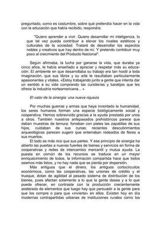 preguntado, como es costumbre, sobre qué pretendía hacer en la vida
con la educación que había recibido, respondía:
"Quiero aprender a vivir. Quiero desarrollar mi inteligencia, lo
que tal vez pueda contribuir a elevar los niveles estéticos y
culturales de la sociedad. Trataré de desarrollar los aspectos
nobles y creativos que hay dentro de mí. Y pretendo contribuir muy
poco al crecimiento del Producto Nacional".
Según afirmaba, la lucha por ganarse la vida, que duraba ya
cinco años, le había enseñado a apreciar y respetar más su educa-
ción. El ambiente en que desarrollaba su trabajo era tan hostil a toda
imaginación, que sus libros y su arte le resultaban particularmente
apasionantes y vitales. «Estoy trabajando junto a gente que intenta dar
un sentido a su vida comprando las cursilerías y baratijas que les
ofrece la industria norteamericana... »
El valor de la sinergia: una nueva riqueza
Por muchas guerras y armas que haya inventado la humanidad,
los seres humanos forman una especie biológicamente social y
cooperativa. Hemos sobrevivido gracias a la ayuda prestada por unos
a otros. También nuestros antepasados prehistóricos parece que
daban muestras de ternura: forraban con pieles las zapatillas de sus
hijos, cuidaban de sus cunas; recientes descubrimientos
arqueológicos parecen sugerir que enterraban rodeados de flores a
sus muertos.
El todo es más rico que sus partes. Y ese principio de sinergia ha
abierto las puertas a nuevas fuentes de bienes y servicios en forma de
cooperativas y redes de intercambio mercantil y mutua ayuda. La
puesta en común de los recursos se traduce en un mayor
enriquecimiento de todos, la información compartida hace que todos
seamos más listos, y no hay nada que se pierda por dispersión.
Más antiguos que el dinero, los antiguos cortocircuitos
económicos, como las cooperativas, las uniones de crédito y el
trueque, dotan de agilidad al pesado sistema de distribución de los
bienes, pues afectan solamente a lo que la gente desea y a lo que
puede ofrecer, en contraste con la producción crecientemente
acelerada de elementos que luego hay que persuadir a la gente para
que los compre o para que «invierta» en ellos. Existen hoy en día
modernas contrapartidas urbanas de instituciones rurales como los
 