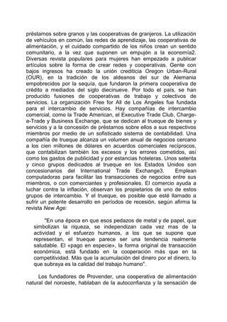préstamos sobre granos y las cooperativas de granjeros. La utilización
de vehículos en común, las redes de aprendizaje, las cooperativas de
alimentación, y el cuidado compartido de los niños crean un sentido
comunitario, a la vez que suponen un empujón a la economía2.
Diversas revista populares para mujeres han empezado a publicar
artículos sobre la forma de crear redes y cooperativas. Gente con
bajos ingresos ha creado la unión crediticia Oregon Urban-Rural
(OUR), en la tradición de los aldeanos del sur de Alemania
empobrecidos por la sequía, que fundaron la primera cooperativa de
crédito a mediados del siglo diecinueve. Por todo el país, se han
producido fusiones de cooperativas de trabajo y colectivos de
servicios. La organización Free for All de Los Angeles fue fundada
para el intercambio de servicios. Hay compañías de intercambio
comercial, como la Trade American, el Executive Trade Club, Charge-
a-Trade y Business Exchange, que se dedican al trueque de bienes y
servicios y a la concesión de préstamos sobre ellos a sus respectivos
miembros por medio de un sofisticado sistema de contabilidad. Una
compañía de trueque alcanza un volumen anual de negocios cercano
a los cien millones de dólares en acuerdos comerciales recíprocos,
que contabilizan también los excesos y los errores cometidos, así
como los gastos de publicidad y por estancias hoteleras. Unos setenta
y cinco grupos dedicados al trueque en los Estados Unidos son
concesionarios del International Trade Exchange3. Emplean
computadoras para facilitar las transacciones de negocios entre sus
miembros, o con comerciantes y profesionales. El comercio ayuda a
luchar contra la inflación, observan los propietarios de uno de estos
grupos de intercambio. Y el trueque, es posible que esté llamado a
sufrir un potente desarrollo en períodos de recesión, según afirma la
revista New Age:
"En una época en que esos pedazos de metal y de papel, que
simbolizan la riqueza, se independizan cada vez mas de la
actividad y el esfuerzo humanos, a los que se supone que
representan, el trueque parece ser una tendencia realmente
saludable. El «pago en especie», la forma original de transacción
económica, está fundado en la cooperación más que en la
competitividad. Más que la acumulación del dinero por el dinero, lo
que subraya es la calidad del trabajo humano".
Los fundadores de Provender, una cooperativa de alimentación
natural del noroeste, hablaban de la autoconfianza y la sensación de
 