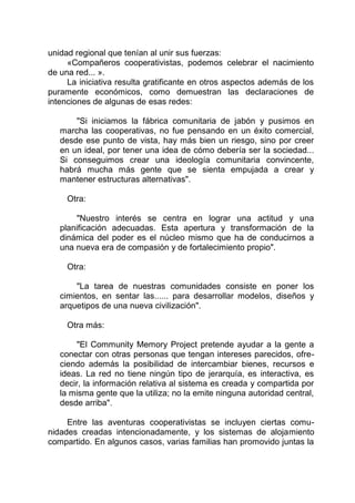 unidad regional que tenían al unir sus fuerzas:
«Compañeros cooperativistas, podemos celebrar el nacimiento
de una red... ».
La iniciativa resulta gratificante en otros aspectos además de los
puramente económicos, como demuestran las declaraciones de
intenciones de algunas de esas redes:
"Si iniciamos la fábrica comunitaria de jabón y pusimos en
marcha las cooperativas, no fue pensando en un éxito comercial,
desde ese punto de vista, hay más bien un riesgo, sino por creer
en un ideal, por tener una idea de cómo debería ser la sociedad...
Si conseguimos crear una ideología comunitaria convincente,
habrá mucha más gente que se sienta empujada a crear y
mantener estructuras alternativas".
Otra:
"Nuestro interés se centra en lograr una actitud y una
planificación adecuadas. Esta apertura y transformación de la
dinámica del poder es el núcleo mismo que ha de conducirnos a
una nueva era de compasión y de fortalecimiento propio".
Otra:
"La tarea de nuestras comunidades consiste en poner los
cimientos, en sentar las...... para desarrollar modelos, diseños y
arquetipos de una nueva civilización".
Otra más:
"El Community Memory Project pretende ayudar a la gente a
conectar con otras personas que tengan intereses parecidos, ofre-
ciendo además la posibilidad de intercambiar bienes, recursos e
ideas. La red no tiene ningún tipo de jerarquía, es interactiva, es
decir, la información relativa al sistema es creada y compartida por
la misma gente que la utiliza; no la emite ninguna autoridad central,
desde arriba".
Entre las aventuras cooperativistas se incluyen ciertas comu-
nidades creadas intencionadamente, y los sistemas de alojamiento
compartido. En algunos casos, varias familias han promovido juntas la
 