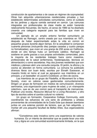construcción de apartamentos o de casas en régimen de copropiedad.
Otras han adquirido urbanizaciones residenciales privadas y han
establecido determinadas actividades comunitarias, como el cuidado
de los jardines y alguna comida semanal en común. Las comunas
integradas por profesionales de clase media se están haciendo
relativamente frecuentes. De hecho, el censo de 1980 se ha diseñado
creando una categoría especial para las familias que viven en
comunidad.
Un ejemplo de un amplio entorno familiar comunitario ya
establecido es Ramagiri, centro creado por sus miembros en 1971,
después de haber experimentado antes la vida en común en
pequeños grupos durante algún tiempo. En la actualidad lo componen
cuarenta personas (incluyendo diez parejas casadas y cuatro parejas
no formalizadas), que viven en una granja de 250 acres en California,
donde en otro tiempo hubo un seminario católico. Ramagiri se
sostiene en parte gracias a sus propias actividades comerciales, pero
la mayoría de los residentes trabajan fuera como maestros,
profesionales de la salud (enfermeras, fisioterapeutas, técnicos en
alimentación) o como secretarias. Hay dos jóvenes residentes que son
médicos y planean abrir una consulta conjunta. El jardín, la oficina y la
cocina se atienden en forma comunitaria. La comuna ha publicado
diversos libros con buen éxito, escritos por Eknath Easwaran, el
maestro hindú en torno al cual se agruparon sus miembros en un
principio, y un bestseller: el Laurel's Cookbook, un libro de cocina.
Los miembros de un grupo de Filadelfia, el Movement for a New
Society, viven en catorce casas gestionadas comunitariamente.
Dirigen un grupo de formación en medios de comunicación, diversos
seminarios, una organización para mujeres de edad, y un «transporte
colectivo», que es de uso común para el transporte de mercancías.
Publican una revista, Resource Manual for a Living Revolution, y otro
tipo de escritos sobre el cambio cultural no violento.
Un grupo en formación, Cooperative College Community, está
coordinando los esfuerzos de una serie de profesores y artistas
provenientes de universidades de la Costa Este que desean asentarse
juntos en una extensa porción de terreno, que ya han adquirido, y
montar allí una pequeña facultad de Bellas Artes. Sus organizadores
afirman:
"Concebimos esta iniciativa como una experiencia de valores
humanos. Es un intento de demostrar que se puede levar una vida
rica y digna en una comunidad económicamente limitada, en la que
 