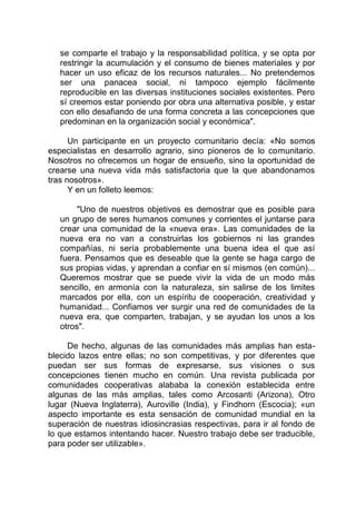 se comparte el trabajo y la responsabilidad política, y se opta por
restringir la acumulación y el consumo de bienes materiales y por
hacer un uso eficaz de los recursos naturales... No pretendemos
ser una panacea social, ni tampoco ejemplo fácilmente
reproducible en las diversas instituciones sociales existentes. Pero
sí creemos estar poniendo por obra una alternativa posible, y estar
con ello desafiando de una forma concreta a las concepciones que
predominan en la organización social y económica".
Un participante en un proyecto comunitario decía: «No somos
especialistas en desarrollo agrario, sino pioneros de lo comunitario.
Nosotros no ofrecemos un hogar de ensueño, sino la oportunidad de
crearse una nueva vida más satisfactoria que la que abandonamos
tras nosotros».
Y en un folleto leemos:
"Uno de nuestros objetivos es demostrar que es posible para
un grupo de seres humanos comunes y corrientes el juntarse para
crear una comunidad de la «nueva era». Las comunidades de la
nueva era no van a construirlas los gobiernos ni las grandes
compañías, ni sería probablemente una buena idea el que así
fuera. Pensamos que es deseable que la gente se haga cargo de
sus propias vidas, y aprendan a confiar en sí mismos (en común)...
Queremos mostrar que se puede vivir la vida de un modo más
sencillo, en armonía con la naturaleza, sin salirse de los limites
marcados por ella, con un espíritu de cooperación, creatividad y
humanidad... Confiamos ver surgir una red de comunidades de la
nueva era, que comparten, trabajan, y se ayudan los unos a los
otros".
De hecho, algunas de las comunidades más amplias han esta-
blecido lazos entre ellas; no son competitivas, y por diferentes que
puedan ser sus formas de expresarse, sus visiones o sus
concepciones tienen mucho en común. Una revista publicada por
comunidades cooperativas alababa la conexión establecida entre
algunas de las más amplias, tales como Arcosanti (Arizona), Otro
lugar (Nueva Inglaterra), Auroville (India), y Findhorn (Escocia); «un
aspecto importante es esta sensación de comunidad mundial en la
superación de nuestras idiosincrasias respectivas, para ir al fondo de
lo que estamos intentando hacer. Nuestro trabajo debe ser traducible,
para poder ser utilizable».
 