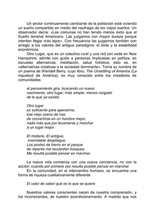 Un sector continuamente cambiante de la población está viviendo
un sueño compartido en medio del naufragio de los viejos sueños. Un
observador decía: «Las comunas no han tenido menos éxito que el
Sueño terrenal Americano. Las juzgamos con mayor dureza porque
intentan llegar más lejos». Con frecuencia las juzgamos también con
arreglo a los valores del antiguo paradigma: el éxito y la estabilidad
económicos.
Otro Lugar, que es un colectivo rural y una red con sede en New
Hampshire, admite con gusto a personas implicadas en política, en
escuelas alternativas, meditación, salud holística, esto es, en
«alternativas creativas a la sociedad dominante». Toma su nombre de
un poema de Wendell Berry, cuyo libro, The Unsettling of America (La
inquietud de América), es muy conocido entre los creadores de
comunidades:
el pensamiento gira, buscando un nuevo
nacimiento, otro lugar, más simple, menos cargado
de lo que ya existió.
Otro lugar
es suficiente para apenarme,
ese viejo sueno de irse,
de convertirse en un hombre mejor,
nada más que por levantarse y marchar
a un lugar mejor.
El misterio. El antiguo,
insondable despliegue.
Los postes de hierro en el parque
de repente me recuerdan bosques.
Me resulta posible pensar en marchar.
La nueva vida comienza con una nueva conciencia, no con la
acción: cuando por primera vez resulta posible pensar en marchar.
En la comunidad, en el intercambio humano, se encuentra una
forma de riqueza cualitativamente diferente.
El valor de saber qué es lo que se quiere
Nuestros valores conscientes nacen de nuestra comprensión, y
los inconscientes, de nuestro acondicionamiento. A medida que nos
 