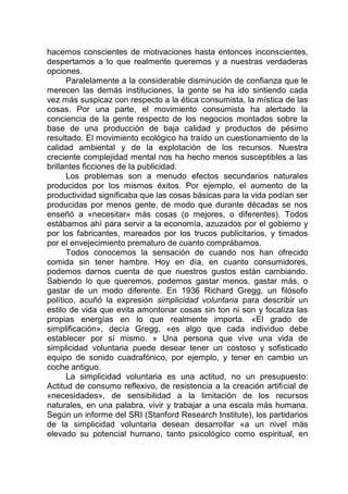hacemos conscientes de motivaciones hasta entonces inconscientes,
despertamos a lo que realmente queremos y a nuestras verdaderas
opciones.
Paralelamente a la considerable disminución de confianza que le
merecen las demás instituciones, la gente se ha ido sintiendo cada
vez más suspicaz con respecto a la ética consumista, la mística de las
cosas. Por una parte, el movimiento consumista ha alertado la
conciencia de la gente respecto de los negocios montados sobre la
base de una producción de baja calidad y productos de pésimo
resultado. El movimiento ecológico ha traído un cuestionamiento de la
calidad ambiental y de la explotación de los recursos. Nuestra
creciente complejidad mental nos ha hecho menos susceptibles a las
brillantes ficciones de la publicidad.
Los problemas son a menudo efectos secundarios naturales
producidos por los mismos éxitos. Por ejemplo, el aumento de la
productividad significaba que las cosas básicas para la vida podían ser
producidas por menos gente, de modo que durante décadas se nos
enseñó a «necesitar» más cosas (o mejores, o diferentes). Todos
estábamos ahí para servir a la economía, azuzados por el gobierno y
por los fabricantes, mareados por los trucos publicitarios, y timados
por el envejecimiento prematuro de cuanto comprábamos.
Todos conocemos la sensación de cuando nos han ofrecido
comida sin tener hambre. Hoy en día, en cuanto consumidores,
podemos darnos cuenta de que nuestros gustos están cambiando.
Sabiendo lo que queremos, podemos gastar menos, gastar más, o
gastar de un modo diferente. En 1936 Richard Gregg, un filósofo
político, acuñó la expresión simplicidad voluntaria para describir un
estilo de vida que evita amontonar cosas sin ton ni son y focaliza las
propias energías en lo que realmente importa. «El grado de
simplificación», decía Gregg, «es algo que cada individuo debe
establecer por sí mismo. » Una persona que vive una vida de
simplicidad voluntaria puede desear tener un costoso y sofisticado
equipo de sonido cuadrafónico, por ejemplo, y tener en cambio un
coche antiguo.
La simplicidad voluntaria es una actitud, no un presupuesto:
Actitud de consumo reflexivo, de resistencia a la creación artificial de
«necesidades», de sensibilidad a la limitación de los recursos
naturales, en una palabra, vivir y trabajar a una escala más humana.
Según un informe del SRI (Stanford Research Institute), los partidarios
de la simplicidad voluntaria desean desarrollar «a un nivel más
elevado su potencial humano, tanto psicológico como espiritual, en
 