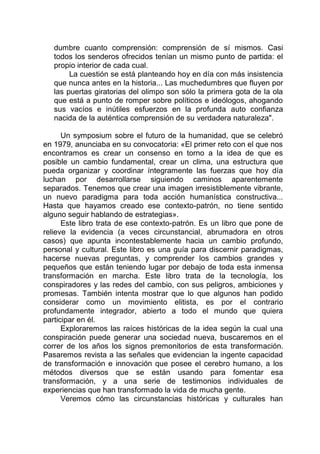 dumbre cuanto comprensión: comprensión de sí mismos. Casi
todos los senderos ofrecidos tenían un mismo punto de partida: el
propio interior de cada cual.
La cuestión se está planteando hoy en día con más insistencia
que nunca antes en la historia... Las muchedumbres que fluyen por
las puertas giratorias del olimpo son sólo la primera gota de la ola
que está a punto de romper sobre políticos e ideólogos, ahogando
sus vacíos e inútiles esfuerzos en la profunda auto confianza
nacida de la auténtica comprensión de su verdadera naturaleza".
Un symposium sobre el futuro de la humanidad, que se celebró
en 1979, anunciaba en su convocatoria: «El primer reto con el que nos
encontramos es crear un consenso en torno a la idea de que es
posible un cambio fundamental, crear un clima, una estructura que
pueda organizar y coordinar íntegramente las fuerzas que hoy día
luchan por desarrollarse siguiendo caminos aparentemente
separados. Tenemos que crear una imagen irresistiblemente vibrante,
un nuevo paradigma para toda acción humanística constructiva...
Hasta que hayamos creado ese contexto-patrón, no tiene sentido
alguno seguir hablando de estrategias».
Este libro trata de ese contexto-patrón. Es un libro que pone de
relieve la evidencia (a veces circunstancial, abrumadora en otros
casos) que apunta incontestablemente hacia un cambio profundo,
personal y cultural. Este libro es una guía para discernir paradigmas,
hacerse nuevas preguntas, y comprender los cambios grandes y
pequeños que están teniendo lugar por debajo de toda esta inmensa
transformación en marcha. Este libro trata de la tecnología, los
conspiradores y las redes del cambio, con sus peligros, ambiciones y
promesas. También intenta mostrar que lo que algunos han podido
considerar como un movimiento elitista, es por el contrario
profundamente integrador, abierto a todo el mundo que quiera
participar en él.
Exploraremos las raíces históricas de la idea según la cual una
conspiración puede generar una sociedad nueva, buscaremos en el
correr de los años los signos premonitorios de esta transformación.
Pasaremos revista a las señales que evidencian la ingente capacidad
de transformación e innovación que posee el cerebro humano, a los
métodos diversos que se están usando para fomentar esa
transformación, y a una serie de testimonios individuales de
experiencias que han transformado la vida de mucha gente.
Veremos cómo las circunstancias históricas y culturales han
 