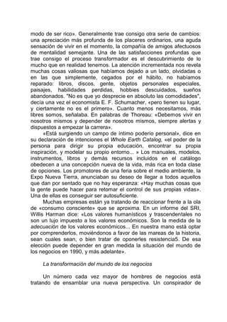modo de ser rico». Generalmente trae consigo otra serie de cambios:
una apreciación más profunda de los placeres ordinarios, una aguda
sensación de vivir en el momento, la compañía de amigos afectuosos
de mentalidad semejante. Una de las satisfacciones profundas que
trae consigo el proceso transformador es el descubrimiento de lo
mucho que en realidad tenemos. La atención incrementada nos revela
muchas cosas valiosas que habíamos dejado a un lado, olvidadas o
en las que simplemente, cegados por el hábito, no habíamos
reparado: libros, discos, gente, objetos personales especiales,
paisajes, habilidades perdidas, hobbies descuidados, sueños
abandonados. "No es que yo desprecie en absoluto las comodidades",
decía una vez el economista E. F. Schumacher, «pero tienen su lugar,
y ciertamente no es el primero». Cuanto menos necesitamos, más
libres somos, señalaba. En palabras de Thoreau: «Debemos vivir en
nosotros mismos y depender de nosotros mismos, siempre alertas y
dispuestos a empezar la carrera».
«Está surgiendo un campo de íntimo poderío personal», dice en
su declaración de intenciones el Whole Earth Catalog, «el poder de la
persona para dirigir su propia educación, encontrar su propia
inspiración, y modelar su propio entorno... » Los manuales, modelos,
instrumentos, libros y demás recursos incluidos en el catálogo
obedecen a una concepción nueva de la vida, más rica en toda clase
de opciones. Los promotores de una feria sobre el medio ambiente, la
Expo Nueva Tierra, anunciaban su deseo de llegar a todos aquellos
que dan por sentado que no hay esperanza: «Hay muchas cosas que
la gente puede hacer para retomar el control de sus propias vidas».
Una de ellas es conseguir ser autosuficiente.
Muchas empresas están ya tratando de reaccionar frente a la ola
de «consumo consciente» que se aproxima. En un informe del SRI,
Willis Harman dice: «Los valores humanísticos y trascendentales no
son un lujo impuesto a los valores económicos. Son la medida de la
adecuación de los valores económicos... En nuestra mano está optar
por comprenderlos, moviéndonos a favor de las mareas de la historia,
sean cuales sean, o bien tratar de oponerles resistencia5. De esa
elección puede depender en gran medida la situación del mundo de
los negocios en 1990, y más adelante».
La transformación del mundo de los negocios
Un número cada vez mayor de hombres de negocios está
tratando de ensamblar una nueva perspectiva. Un conspirador de
 