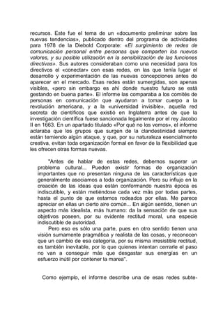 recursos. Este fue el tema de un «documento preliminar sobre las
nuevas tendencias», publicado dentro del programa de actividades
para 1978 de la Diebold Corporate: «El surgimiento de redes de
comunicación personal entre personas que comparten los nuevos
valores, y su posible utilización en la sensibilización de las funciones
directivas». Sus autores consideraban como una necesidad para los
directivos el «conectar» con esas redes, en las que tenía lugar el
desarrollo y experimentación de las nuevas concepciones antes de
aparecer en el mercado. Esas redes están sumergidas, son apenas
visibles, «pero sin embargo es ahí donde nuestro futuro se está
gestando en buena parte». El informe las comparaba a los comités de
personas en comunicación que ayudaron a tomar cuerpo a la
revolución americana, y a la «universidad invisible», aquella red
secreta de científicos que existió en Inglaterra antes de que la
investigación científica fuese sancionada legalmente por el rey Jacobo
II en 1663. En un apartado titulado «Por qué no los vemos», el informe
aclaraba que los grupos que surgen de la clandestinidad siempre
están temiendo algún ataque, y que, por su naturaleza esencialmente
creativa, evitan toda organización formal en favor de la flexibilidad que
les ofrecen otras formas nuevas.
"Antes de hablar de estas redes, debernos superar un
problema cultural... Pueden existir formas de organización
importantes que no presentan ninguna de las características que
generalmente asociamos a toda organización. Pero su influjo en la
creación de las ideas que están conformando nuestra época es
indiscutible, y están metiéndose cada vez más por todas partes,
hasta el punto de que estamos rodeados por ellas. Me parece
apreciar en ellas un cierto aire común... En algún sentido, tienen un
aspecto más idealista, más humano: da la sensación de que sus
objetivos poseen, por su evidente rectitud moral, una especie
indiscutible de autoridad.
Pero eso es sólo una parte, pues en otro sentido tienen una
visión sumamente pragmática y realista de las cosas, y reconocen
que un cambio de esa categoría, por su misma irresistible rectitud,
es también inevitable, por lo que quienes intentan cerrarle el paso
no van a conseguir más que desgastar sus energías en un
esfuerzo inútil por contener la marea".
Como ejemplo, el informe describe una de esas redes subte-
 