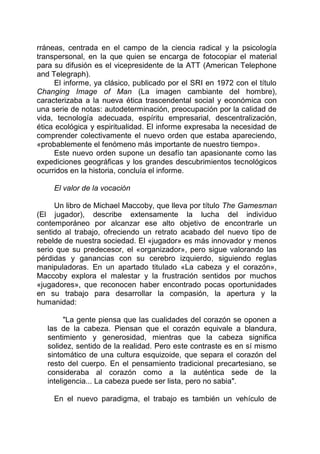 rráneas, centrada en el campo de la ciencia radical y la psicología
transpersonal, en la que quien se encarga de fotocopiar el material
para su difusión es el vicepresidente de la ATT (American Telephone
and Telegraph).
El informe, ya clásico, publicado por el SRI en 1972 con el título
Changing Image of Man (La imagen cambiante del hombre),
caracterizaba a la nueva ética trascendental social y económica con
una serie de notas: autodeterminación, preocupación por la calidad de
vida, tecnología adecuada, espíritu empresarial, descentralización,
ética ecológica y espiritualidad. El informe expresaba la necesidad de
comprender colectivamente el nuevo orden que estaba apareciendo,
«probablemente el fenómeno más importante de nuestro tiempo».
Este nuevo orden supone un desafío tan apasionante como las
expediciones geográficas y los grandes descubrimientos tecnológicos
ocurridos en la historia, concluía el informe.
El valor de la vocación
Un libro de Michael Maccoby, que lleva por título The Gamesman
(El jugador), describe extensamente la lucha del individuo
contemporáneo por alcanzar ese alto objetivo de encontrarle un
sentido al trabajo, ofreciendo un retrato acabado del nuevo tipo de
rebelde de nuestra sociedad. El «jugador» es más innovador y menos
serio que su predecesor, el «organizador», pero sigue valorando las
pérdidas y ganancias con su cerebro izquierdo, siguiendo reglas
manipuladoras. En un apartado titulado «La cabeza y el corazón»,
Maccoby explora el malestar y la frustración sentidos por muchos
«jugadores», que reconocen haber encontrado pocas oportunidades
en su trabajo para desarrollar la compasión, la apertura y la
humanidad:
"La gente piensa que las cualidades del corazón se oponen a
las de la cabeza. Piensan que el corazón equivale a blandura,
sentimiento y generosidad, mientras que la cabeza significa
solidez, sentido de la realidad. Pero este contraste es en sí mismo
sintomático de una cultura esquizoide, que separa el corazón del
resto del cuerpo. En el pensamiento tradicional precartesiano, se
consideraba al corazón como a la auténtica sede de la
inteligencia... La cabeza puede ser lista, pero no sabia".
En el nuevo paradigma, el trabajo es también un vehículo de
 
