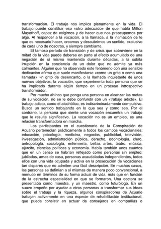 transformación. El trabajo nos implica plenamente en la vida. El
trabajo puede constituir eso «otro adecuado» de que habla Milton
Mayerhoff, capaz de exigirnos y de hacer que nos preocupemos por
algo. Al responder a la vocación, a la llamada, a la intimación de lo
que es necesario hacer, creamos y descubrimos un sentido, exclusivo
de cada uno de nosotros, y siempre cambiante.
El famoso período de transición y de crisis que sobreviene en la
mitad de la vida puede deberse en parte al efecto acumulado de una
negación de sí mismo mantenida durante décadas, a la súbita
irrupción en la conciencia de un dolor que no admite ya más
calmantes. Alguien que ha observado este fenómeno con una sensible
dedicación afirma que suele manifestarse «como un grito o como una
llamada» ~n grito de desencanto, o la llamada inquietante de unos
nuevos objetivos, la vocación, que experimenta toda persona que se
ha implicado durante algún tiempo en un proceso introspectivo
transformador.
Por mucho ahínco que ponga una persona en alcanzar las metas
de su vocación, no se le debe confundir con un «trabajo adicto». El
trabajo adicto, como el alcohólico, es indiscriminadamente compulsivo.
Busca un sentido trabajando en lo que sea y como sea. Por el
contrario, la persona que siente una vocación encuentra un trabajo
que le resulte significativo. La vocación no es un empleo, es una
relación transformadora en marcha.
Los participantes en el cuestionario de la Conspiración de
Acuario pertenecían prácticamente a todos los campos vocacionales:
educación, psicología, medicina, negocios, publicidad, televisión,
investigación, administración pública, derecho, odontología, clero,
antropología, sociología, enfermería, bellas artes, teatro, música,
ejército, ciencias políticas y economía. Había también unos cuantos
que en un censo se habrían reflejado como personas sin empleo:
jubilados, amas de casa, personas acaudaladas independientes, todos
ellos con una vida ocupada y activa en la prosecución de vocaciones
tan dispares que no admiten una fácil descripción. En muchos casos,
las personas se definían a sí mismas de manera poco convencional, a
menudo en términos de su forma actual de vida, más que en función
de la estrecha especialidad en que se formaron. Una doctora se
presentaba como maestra, y un maestro, como futurólogo. En un
suave empeño por ayudar a otras personas a transformar sus ideas
sobre el trabajo y la riqueza, algunos conspiradores de Acuario
trabajan activamente en una especie de rehabilitación institucional,
que puede consistir en actuar de consejeros en compañías o
 