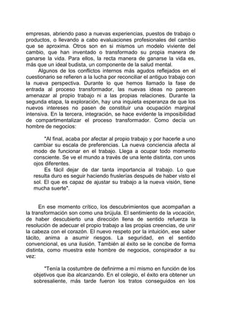 empresas, abriendo paso a nuevas experiencias, puestos de trabajo o
productos, o llevando a cabo evaluaciones profesionales del cambio
que se aproxima. Otros son en si mismos un modelo viviente del
cambio, que han inventado o transformado su propia manera de
ganarse la vida. Para ellos, la recta manera de ganarse la vida es,
más que un ideal budista, un componente de la salud mental.
Algunos de los conflictos internos más agudos reflejados en el
cuestionario se refieren a la lucha por reconciliar el antiguo trabajo con
la nueva perspectiva. Durante lo que hemos llamado la fase de
entrada al proceso transformador, las nuevas ideas no parecen
amenazar al propio trabajo ni a las propias relaciones. Durante la
segunda etapa, la exploración, hay una inquieta esperanza de que los
nuevos intereses no pasen de constituir una ocupación marginal
intensiva. En la tercera, integración, se hace evidente la imposibilidad
de compartimentalizar el proceso transformador. Como decía un
hombre de negocios:
"Al final, acaba por afectar al propio trabajo y por hacerle a uno
cambiar su escala de preferencias. La nueva conciencia afecta al
modo de funcionar en el trabajo. Llega a ocupar todo momento
consciente. Se ve el mundo a través de una lente distinta, con unos
ojos diferentes.
Es fácil dejar de dar tanta importancia al trabajo. Lo que
resulta duro es seguir haciendo fruslerías después de haber visto el
sol. El que es capaz de ajustar su trabajo a la nueva visión, tiene
mucha suerte".
En ese momento crítico, los descubrimientos que acompañan a
la transformación son como una brújula. El sentimiento de la vocación,
de haber descubierto una dirección llena de sentido refuerza la
resolución de adecuar el propio trabajo a las propias creencias, de unir
la cabeza con el corazón. El nuevo respeto por la intuición, ese saber
tácito, anima a asumir riesgos. La seguridad, en el sentido
convencional, es una ilusión. También al éxito se le concibe de forma
distinta, como muestra este hombre de negocios, conspirador a su
vez:
"Tenía la costumbre de definirme a mí mismo en función de los
objetivos que iba alcanzando. En el colegio, el éxito era obtener un
sobresaliente, más tarde fueron los tratos conseguidos en los
 