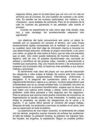 negocios Ahora, para mí el éxito tiene que ver con vivir mi vida en
armonía con el universo. Es una cuestión de contexto y de conte-
nido. Es posible ver los sucesos particulares, los «éxitos» y los
«fracasos», como dotados de contenido. Pero en el contexto de la
vida no cuentan las ganancias ni las pérdidas: sólo cuenta el
proceso.
Cuando se experimenta la vida como algo más amplio, más
rico y más complejo, los acontecimientos adquieren otro
significado"
Los objetivos del éxito convencional son como un plano le-
vantado por un arquitecto sin conocer el terreno, con unas líneas
excesivamente rígidas comparadas con la realidad. La vocación, por
su cualidad, tiene más bien algo de intimación interna a moverse en
una determinada dirección, sintiendo el propio movimiento, o es como
una visión, un golpe de vista sobre el futuro, que es más una previsión
que un plan. Una visión puede realizarse de muchas maneras... un
objetivo, sólo de una. El proceso transformador nos convierte en
artistas y científicos de las propias vidas, creando y descubriendo a
medida que avanzamos. Hay una mezcla de temor y de entusiasmo al
cooperar con el proceso vital, al hacernos más sensibles a sus claves,
matices y promesas.
El sentimiento más claro del propio ser nos permite trascender
las categorías y roles anejos al trabajo. No somos ante todo nuestro
trabajo: carpinteros, programadores informáticos, enfermeras o
abogados. A la pregunta del cuestionario sobre si leían o no
regularmente literatura «ajena a su campo», muchos respondieron que
consideraban que en su campo entraba todo. La totalidad, tal como se
la experimenta en el proceso transformador, sugiere que no tiene por
qué haber una ruptura entre trabajo y placer, entre convicciones y
profesión, entre ética personal y «los negocios son los negocios».
Para la persona que camina hacia grados crecientes de conciencia, la
fragmentación le resulta cada vez más intolerable. A medida que se
disipa la anestesia, se sienten los desgarrones de la carne y el
espíritu. Y se vuelve difícil ignorar el contexto del propio trabajo.
Después de todo, los productos y servicios no existen en el vacío, sino
que se repercuten en todo el sistema.
La experiencia de una mayor conexión, el sentimiento de unidad
con los demás, engendra nuevas maneras de enfocar los problemas:
la falta de trabajo, la jubilación forzosa, la pobreza, los ingresos fijos,
los fraudes, los engaños, la explotación. Según un analista político:
 