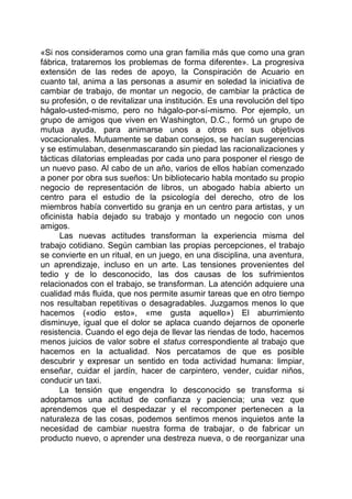 «Si nos consideramos como una gran familia más que como una gran
fábrica, trataremos los problemas de forma diferente». La progresiva
extensión de las redes de apoyo, la Conspiración de Acuario en
cuanto tal, anima a las personas a asumir en soledad la iniciativa de
cambiar de trabajo, de montar un negocio, de cambiar la práctica de
su profesión, o de revitalizar una institución. Es una revolución del tipo
hágalo-usted-mismo, pero no hágalo-por-sí-mismo. Por ejemplo, un
grupo de amigos que viven en Washington, D.C., formó un grupo de
mutua ayuda, para animarse unos a otros en sus objetivos
vocacionales. Mutuamente se daban consejos, se hacían sugerencias
y se estimulaban, desenmascarando sin piedad las racionalizaciones y
tácticas dilatorias empleadas por cada uno para posponer el riesgo de
un nuevo paso. Al cabo de un año, varios de ellos habían comenzado
a poner por obra sus sueños: Un bibliotecario habla montado su propio
negocio de representación de libros, un abogado había abierto un
centro para el estudio de la psicología del derecho, otro de los
miembros había convertido su granja en un centro para artistas, y un
oficinista había dejado su trabajo y montado un negocio con unos
amigos.
Las nuevas actitudes transforman la experiencia misma del
trabajo cotidiano. Según cambian las propias percepciones, el trabajo
se convierte en un ritual, en un juego, en una disciplina, una aventura,
un aprendizaje, incluso en un arte. Las tensiones provenientes del
tedio y de lo desconocido, las dos causas de los sufrimientos
relacionados con el trabajo, se transforman. La atención adquiere una
cualidad más fluida, que nos permite asumir tareas que en otro tiempo
nos resultaban repetitivas o desagradables. Juzgamos menos lo que
hacemos («odio esto», «me gusta aquello») El aburrimiento
disminuye, igual que el dolor se aplaca cuando dejarnos de oponerle
resistencia. Cuando el ego deja de llevar las riendas de todo, hacemos
menos juicios de valor sobre el status correspondiente al trabajo que
hacemos en la actualidad. Nos percatamos de que es posible
descubrir y expresar un sentido en toda actividad humana: limpiar,
enseñar, cuidar el jardín, hacer de carpintero, vender, cuidar niños,
conducir un taxi.
La tensión que engendra lo desconocido se transforma si
adoptamos una actitud de confianza y paciencia; una vez que
aprendemos que el despedazar y el recomponer pertenecen a la
naturaleza de las cosas, podemos sentimos menos inquietos ante la
necesidad de cambiar nuestra forma de trabajar, o de fabricar un
producto nuevo, o aprender una destreza nueva, o de reorganizar una
 