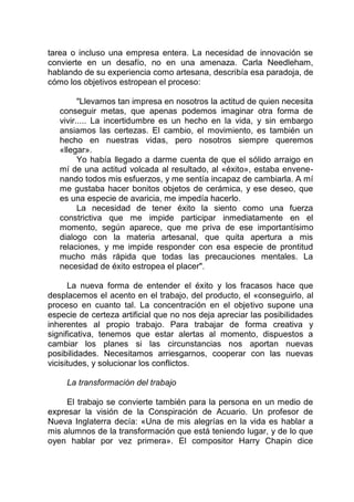 tarea o incluso una empresa entera. La necesidad de innovación se
convierte en un desafío, no en una amenaza. Carla Needleham,
hablando de su experiencia como artesana, describía esa paradoja, de
cómo los objetivos estropean el proceso:
"Llevamos tan impresa en nosotros la actitud de quien necesita
conseguir metas, que apenas podemos imaginar otra forma de
vivir..... La incertidumbre es un hecho en la vida, y sin embargo
ansiamos las certezas. El cambio, el movimiento, es también un
hecho en nuestras vidas, pero nosotros siempre queremos
«llegar».
Yo había llegado a darme cuenta de que el sólido arraigo en
mí de una actitud volcada al resultado, al «éxito», estaba envene-
nando todos mis esfuerzos, y me sentía incapaz de cambiarla. A mí
me gustaba hacer bonitos objetos de cerámica, y ese deseo, que
es una especie de avaricia, me impedía hacerlo.
La necesidad de tener éxito la siento como una fuerza
constrictiva que me impide participar inmediatamente en el
momento, según aparece, que me priva de ese importantísimo
dialogo con la materia artesanal, que quita apertura a mis
relaciones, y me impide responder con esa especie de prontitud
mucho más rápida que todas las precauciones mentales. La
necesidad de éxito estropea el placer".
La nueva forma de entender el éxito y los fracasos hace que
desplacemos el acento en el trabajo, del producto, el «conseguirlo, al
proceso en cuanto tal. La concentración en el objetivo supone una
especie de certeza artificial que no nos deja apreciar las posibilidades
inherentes al propio trabajo. Para trabajar de forma creativa y
significativa, tenemos que estar alertas al momento, dispuestos a
cambiar los planes si las circunstancias nos aportan nuevas
posibilidades. Necesitamos arriesgarnos, cooperar con las nuevas
vicisitudes, y solucionar los conflictos.
La transformación del trabajo
El trabajo se convierte también para la persona en un medio de
expresar la visión de la Conspiración de Acuario. Un profesor de
Nueva Inglaterra decía: «Una de mis alegrías en la vida es hablar a
mis alumnos de la transformación que está teniendo lugar, y de lo que
oyen hablar por vez primera». El compositor Harry Chapin dice
 