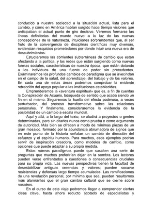 conducido a nuestra sociedad a la situación actual, lista para el
cambio, y cómo en América habían surgido hace tiempo visiones que
anticipaban el actual punto de giro decisivo. Veremos formarse las
líneas definitorias del mundo nuevo a la luz de las nuevas
concepciones de la naturaleza, intuiciones sorprendentes que, al ser
fruto de la convergencia de disciplinas científicas muy diversas,
evidencian resquicios prometedores por donde intuir una nueva era de
descubrimientos.
Estudiaremos las corrientes subterráneas de cambio que están
afectando a la política, y las redes que están surgiendo como nuevas
formas sociales, características de nuestra época, que están dotando
a los individuos de una fuente de poder sin precedentes.
Examinaremos los profundos cambios de paradigma que se avecindan
en el campo de la salud, del aprendizaje, del trabajo y de los valores.
En cada una de estas áreas podremos comprobar la evidente
retracción del apoyo popular a las instituciones establecidas.
Emprenderemos la «aventura espiritual» que es, a fin de cuentas
la Conspiración de Acuario, búsqueda de sentido que acaba siendo un
fin en sí mismo. Seguiremos la huella del efecto poderoso, a veces
perturbador, del proceso transformativo sobre las relaciones
personales. Y finalmente, consideraremos la evidencia de la
posibilidad de un cambio a escala mundial.
Aquí y allá, a lo largo del texto, se aludirá a proyectos o gentes
determinadas, pero sin citarlos nunca como prueba o como argumento
de autoridad. Más bien se ofrecen a modo de mínimas piezas de un
gran mosaico, formado por la abundancia abrumadora de signos que
en este punto de la historia señalan un cambio de dirección del
esfuerzo y el espíritu humano. Para muchos, esos ejemplos podrán
servir de inspiración creadora, como modelos de cambio, como
opciones que puede adaptar a su propia medida.
Estos nuevos paradigmas puede que susciten una serie de
preguntas que muchos preferirían dejar en la sombra. Los lectores
pueden verse enfrentados a cuestiones o consecuencias cruciales
para su propia vida. Las nuevas perspectivas tienen la facultad de
desestabilizar antiguas creencias y valores; pueden socavar
resistencias y defensas largo tiempo acumuladas. Las ramificaciones
de una revolución personal, por mínima que sea, pueden resultarnos
más alarmantes que el gran cambio cultural que se cierne sobre
nosotros.
En el curso de este viaje podremos llegar a comprender ciertas
ideas clave, hasta ahora reducto acotado de especialistas y
 