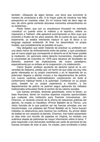 también: «Después de algún tiempo, uno tiene que encontrar la
manera de conectarse a ello. A la mayor parte de nosotros nos falta
perspectiva en nuestras vidas. En mi música trato de decir algo de
eso, de cómo gente corriente atraviesa momentos extraordinarios en
su existencia».
Paolo Soleri, que con su arquitectura Arcosanti ha intentado
«construir un puente entre la materia y el espíritu», refiere su
inspiración a Teilhard: «Me apasionó enormemente un libro suyo que
encontré a finales de los años sesenta. Me di cuenta de que, aunque
torpemente, yo estaba intentando traducir lo que él decía a un
lenguaje espacial ambiental. Al final, he desarrollado mi propio
modelo, que probablemente es paralelo al suyo».
Hay abogados que están tratando de practicar su profesión con
una dosis menor de enfrentamiento entre las partes, y que consideran
que el nuevo papel que corresponde al derecho es el de hacer posible
la mediación. Un seminario sobre derecho humanístico, impartido en
la universidad de Columbia en 1978 para decanos de facultades de
Derecho, examinó las implicaciones del nuevo paradigma,
especialmente por su énfasis en la cooperación y la colaboración.
Calvin Swank, profesor ayudante de derecho penal en la uni-
versidad de Alabama, predijo que «el hecho de que cada vez hay más
gente interesada en su propio crecimiento y en el desarrollo de su
potencial» llegaría a afectar incluso a los departamentos de policía.
Los nuevos «policías autorrealizados» cuestionarían sin duda el
conformismo habitual frente a la autoridad. Confiarían en su propio
juicio, basado en su propia experiencia e intuición, y los
departamentos de policía no podrían seguir aplicando los métodos
tradicionales anticuados frente al cambio de los valores sociales.
Las fuerzas armadas, teniendo garantizada, como la tienen, su
base financiera, tienen en muchos aspectos mayores oportunidades
que cualquier otra institución para financiar innovaciones. Jim
Channon, un teniente coronel de la oficina de relaciones públicas del
ejército, ha creado un hipotético «Primer Batallón de la Tierra», una
visión futurista de lo que podrían ser las fuerzas armadas una vez
transformadas. Los soldados del Primer Batallón de la Tierra buscan
métodos no destructivos para resolver los conflictos. Su primer deber
de lealtad es con respecto al planeta. Channon, tras haber presentado
su idea ante una reunión de expertos en Virginia, ha recibido una
auténtica oleada de peticiones de mayor información sobre el tema. Y
para responder a las demandas recibidas por parte de personal de las
fuerzas armadas de todo el país, ha creado, para enviárselo a todos
 