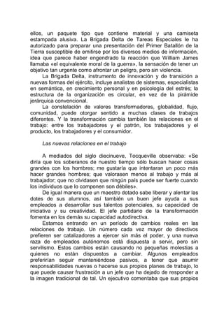 ellos, un paquete tipo que contiene material y una camiseta
estampada alusiva. La Brigada Delta de Tareas Especiales le ha
autorizado para preparar una presentación del Primer Batallón de la
Tierra susceptible de emitirse por los diversos medios de información,
idea que parece haber engendrado la reacción que William James
llamaba «el equivalente moral de la guerra», la sensación de tener un
objetivo tan urgente como afrontar un peligro, pero sin violencia.
La Brigada Delta, instrumento de innovación y de transición a
nuevas formas del ejército, incluye analistas de sistemas, especialistas
en semántica, en crecimiento personal y en psicología del estrés; la
estructura de la organización es circular, en vez de la pirámide
jerárquica convencional.
La constelación de valores transformadores, globalidad, flujo,
comunidad, puede otorgar sentido a muchas clases de trabajos
diferentes. Y la transformación cambia también las relaciones en el
trabajo: entre los trabajadores y el patrón, los trabajadores y el
producto, los trabajadores y el consumidor.
Las nuevas relaciones en el trabajo
A mediados del siglo diecinueve, Tocqueville observaba: «Se
diría que los soberanos de nuestro tiempo sólo buscan hacer cosas
grandes con los hombres; me gustaría que intentaran un poco más
hacer grandes hombres; que valorasen menos al trabajo y más al
trabajador; que no olvidasen que ningún país puede ser fuerte cuando
los individuos que lo componen son débiles».
De igual manera que un maestro dotado sabe liberar y alentar las
dotes de sus alumnos, así también un buen jefe ayuda a sus
empleados a desarrollar sus talentos potenciales, su capacidad de
iniciativa y su creatividad. El jefe partidario de la transformación
fomenta en los demás su capacidad autodirectiva.
Estamos entrando en un período de cambios reales en las
relaciones de trabajo. Un número cada vez mayor de directivos
prefieren ser catalizadores a ejercer sin más el poder, y una nueva
raza de empleados autónomos está dispuesta a servir, pero sin
servilismo. Estos cambios están causando no pequeñas molestias a
quienes no están dispuestos a cambiar. Algunos empleados
preferirían seguir manteniéndose pasivos, a tener que asumir
responsabilidades nuevas o hacerse sus propios planes de trabajo, lo
que puede causar frustración a un jefe que ha dejado de responder a
la imagen tradicional de tal. Un ejecutivo comentaba que sus propios
 