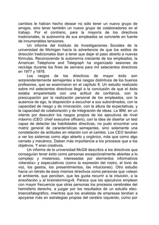 cambios le habían hecho desear no sólo tener un nuevo grupo de
amigos, sino tener también un nuevo grupo de colaboradores en el
trabajo. Por el contrario, para la mayoría de los directivos
tradicionales, la autonomía de sus empleados se convierte en fuente
de innumerables tensiones.
Un informe del Instituto de Investigaciones Sociales de la
universidad de Michigan hacía la advertencia de que los estilos de
dirección tradicionales iban a tener que dejar el paso abierto a nuevas
fórmulas. Reconociendo la autonomía creciente de los empleados, la
American Telephone and Telegraph ha organizado sesiones de
reciclaje durante los fines de semana para mil setecientos directivos
en 1977 y 1978.
Los rasgos de los directivos de mayor éxito son
sorprendentemente semejantes a los rasgos distintivos de los buenos
profesores, que se examinaron en el capítulo 9. Un estudio realizado
sobre mil setecientos directivos llegó a la conclusión de que el éxito
estaba emparentado con una actitud de confianza, con la
preocupación por la realización personal de los empleados, con la
ausencia de ego, la disposición a escuchar a sus subordinados, con la
capacidad de riesgo y de innovación, con la altura de expectativas, y
la capacidad de colaboración y de integración de ideas. La IBM, en un
intento por descubrir los rasgos propios de los ejecutivos de nivel
máximo (CEO: chief executive officers), con la idea de diseñar un test
capaz de detectar las habilidades directivas, no pudo encontrar una
matriz general de características semejantes, sino solamente una
constelación de actitudes en relación con el cambio. Los CEO tendían
a ver los sistemas como algo abierto y orgánico, más que como algo
cerrado y mecánico. Daban más importancia a los procesos que a los
objetivos. Y eran creativos.
Un informe de la universidad McGill describía a los directivos que
conseguían tener éxito como personas excepcionalmente abiertas a lo
complejo y misterioso, interesadas por elementos informativos
«blandos» y especulativos (como la expresión del rostro, el tono de
voz, los gestos, los presentimientos, las intuiciones). Otro estudio
hacía un retrato de esos mismos directivos como personas que «otean
el ambiente, que perciben, que les gusta recurrir a la intuición, a la
ensoñación y al brainstorming»6. Parece que los ejecutivos emplean
con mayor frecuencia que otras personas los procesos cerebrales del
hemisferio derecho, a juzgar por los resultados de un estudio elec-
troencefalográfico, mientras que los analistas de empresas tendían a
apoyarse más en estrategias propias del cerebro izquierdo, como por
 