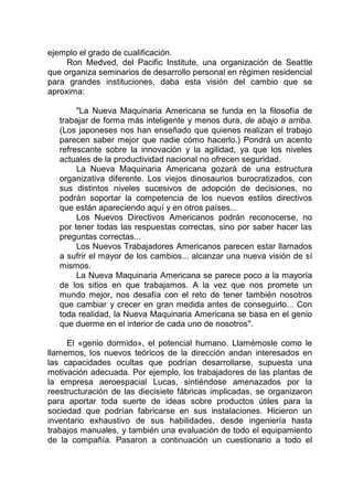 ejemplo el grado de cualificación.
Ron Medved, del Pacific Institute, una organización de Seattle
que organiza seminarios de desarrollo personal en régimen residencial
para grandes instituciones, daba esta visión del cambio que se
aproxima:
"La Nueva Maquinaria Americana se funda en la filosofía de
trabajar de forma más inteligente y menos dura, de abajo a arriba.
(Los japoneses nos han enseñado que quienes realizan el trabajo
parecen saber mejor que nadie cómo hacerlo.) Pondrá un acento
refrescante sobre la innovación y la agilidad, ya que los niveles
actuales de la productividad nacional no ofrecen seguridad.
La Nueva Maquinaria Americana gozará de una estructura
organizativa diferente. Los viejos dinosaurios burocratizados, con
sus distintos niveles sucesivos de adopción de decisiones, no
podrán soportar la competencia de los nuevos estilos directivos
que están apareciendo aquí y en otros países...
Los Nuevos Directivos Americanos podrán reconocerse, no
por tener todas las respuestas correctas, sino por saber hacer las
preguntas correctas...
Los Nuevos Trabajadores Americanos parecen estar llamados
a sufrir el mayor de los cambios... alcanzar una nueva visión de sí
mismos.
La Nueva Maquinaria Americana se parece poco a la mayoría
de los sitios en que trabajamos. A la vez que nos promete un
mundo mejor, nos desafía con el reto de tener también nosotros
que cambiar y crecer en gran medida antes de conseguirlo... Con
toda realidad, la Nueva Maquinaria Americana se basa en el genio
que duerme en el interior de cada uno de nosotros".
El «genio dormido», el potencial humano. Llamémosle como le
llamemos, los nuevos teóricos de la dirección andan interesados en
las capacidades ocultas que podrían desarrollarse, supuesta una
motivación adecuada. Por ejemplo, los trabajadores de las plantas de
la empresa aeroespacial Lucas, sintiéndose amenazados por la
reestructuración de las diecisiete fábricas implicadas, se organizaron
para aportar toda suerte de ideas sobre productos útiles para la
sociedad que podrían fabricarse en sus instalaciones. Hicieron un
inventario exhaustivo de sus habilidades, desde ingeniería hasta
trabajos manuales, y también una evaluación de todo el equipamiento
de la compañía. Pasaron a continuación un cuestionario a todo el
 