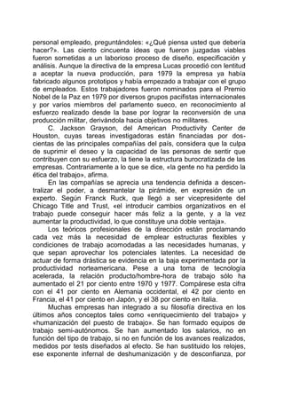 personal empleado, preguntándoles: «¿Qué piensa usted que debería
hacer?». Las ciento cincuenta ideas que fueron juzgadas viables
fueron sometidas a un laborioso proceso de diseño, especificación y
análisis. Aunque la directiva de la empresa Lucas procedió con lentitud
a aceptar la nueva producción, para 1979 la empresa ya había
fabricado algunos prototipos y había empezado a trabajar con el grupo
de empleados. Estos trabajadores fueron nominados para el Premio
Nobel de la Paz en 1979 por diversos grupos pacifistas internacionales
y por varios miembros del parlamento sueco, en reconocimiento al
esfuerzo realizado desde la base por lograr la reconversión de una
producción militar, derivándola hacia objetivos no militares.
C. Jackson Grayson, del American Productivity Center de
Houston, cuyas tareas investigadoras están financiadas por dos-
cientas de las principales compañías del país, considera que la culpa
de suprimir el deseo y la capacidad de las personas de sentir que
contribuyen con su esfuerzo, la tiene la estructura burocratizada de las
empresas. Contrariamente a lo que se dice, «la gente no ha perdido la
ética del trabajo», afirma.
En las compañías se aprecia una tendencia definida a descen-
tralizar el poder, a desmantelar la pirámide, en expresión de un
experto. Según Franck Ruck, que llegó a ser vicepresidente del
Chicago Title and Trust, «el introducir cambios organizativos en el
trabajo puede conseguir hacer más feliz a la gente, y a la vez
aumentar la productividad, lo que constituye una doble ventaja».
Los teóricos profesionales de la dirección están proclamando
cada vez más la necesidad de emplear estructuras flexibles y
condiciones de trabajo acomodadas a las necesidades humanas, y
que sepan aprovechar los potenciales latentes. La necesidad de
actuar de forma drástica se evidencia en la baja experimentada por la
productividad norteamericana. Pese a una toma de tecnología
acelerada, la relación producto/hombre-hora de trabajo sólo ha
aumentado el 21 por ciento entre 1970 y 1977. Compárese esta cifra
con el 41 por ciento en Alemania occidental, el 42 por ciento en
Francia, el 41 por ciento en Japón, y el 38 por ciento en Italia.
Muchas empresas han integrado a su filosofía directiva en los
últimos años conceptos tales como «enriquecimiento del trabajo» y
«humanización del puesto de trabajo». Se han formado equipos de
trabajo semi-autónomos. Se han aumentado los salarios, no en
función del tipo de trabajo, si no en función de los avances realizados,
medidos por tests diseñados al efecto. Se han sustituido los relojes,
ese exponente infernal de deshumanización y de desconfianza, por
 