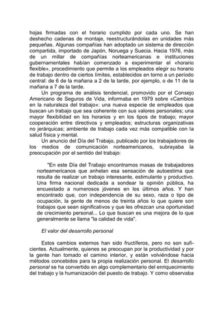 hojas firmadas con el horario cumplido por cada uno. Se han
deshecho cadenas de montaje, reestructurándolas en unidades más
pequeñas. Algunas compañías han adoptado un sistema de dirección
compartida, importado de Japón, Noruega y Suecia. Hacia 1976, más
de un millar de compañías norteamericanas e instituciones
gubernamentales habían comenzado a experimentar el «horario
flexible», procedimiento que permite a los empleados elegir su horario
de trabajo dentro de ciertos límites, establecidos en torno a un período
central: de 6 de la mañana a 2 de la tarde, por ejemplo, o de 11 de la
mañana a 7 de la tarde.
Un programa de análisis tendencial, promovido por el Consejo
Americano de Seguros de Vida, informaba en 1979 sobre «Cambios
en la naturaleza del trabajo»: una nueva especie de empleados que
buscan un trabajo que sea coherente con sus valores personales; una
mayor flexibilidad en los horarios y en los tipos de trabajo; mayor
cooperación entre directivos y empleados; estructuras organizativas
no jerárquicas; ambiente de trabajo cada vez más compatible con la
salud física y mental.
Un anuncio del Día del Trabajo, publicado por los trabajadores de
los medios de comunicación norteamericanos, subrayaba la
preocupación por el sentido del trabajo:
"En este Día del Trabajo encontramos masas de trabajadores
norteamericanos que anhelan esa sensación de autoestima que
resulta de realizar un trabajo interesante, estimulante y productivo.
Una firma nacional dedicada a sondear la opinión pública, ha
encuestado a numerosos jóvenes en los últimos años. Y han
encontrado que, con independencia de su sexo, raza o tipo de
ocupación, la gente de menos de treinta años lo que quiere son
trabajos que sean significativos y que les ofrezcan una oportunidad
de crecimiento personal... Lo que buscan es una mejora de lo que
generalmente se llama "la calidad de vida".
El valor del desarrollo personal
Estos cambios externos han sido fructíferos, pero no son sufi-
cientes. Actualmente, quienes se preocupan por la productividad y por
la gente han tomado el camino interior, y están volviéndose hacia
métodos concebidos para la propia realización personal. El desarrollo
personal se ha convertido en algo complementario del enriquecimiento
del trabajo y la humanización del puesto de trabajo. Y como observaba
 
