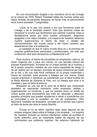 En una comunicación dirigida a los miembros de la red Linkage
en el verano de 1979, Robert Theobald citaba las muchas cartas que
había recibido de personas deseosas de forzar más el advenimiento
de la nueva sociedad. Y preguntaba:
"¿Qué es lo que nos retiene a los que formamos parte de
Linkage y de la sociedad entera? Creo que tenemos miedo de
reconocer lo mucho que tendríamos que cambiar nuestras vidas si
decidiéramos poner por obra nuestra concepción. Seguimos
apegados a los viejos modelos, y la mayoría de nosotros debemos
nuestra supervivencia al hecho de estar a caballo del
«funcionamiento» del mundo actual y del nuevo universo que
desearíamos traer a la existencia.
La paradoja es que el nuevo mundo lleva en u la promesa de
mayores gratificaciones personales y profesionales, con sólo que
tuviéramos valor para abrazarnos confiadamente a él".
Para muchos, el hecho de convertirse en empresario, esto es, de
hacer negocios por y para uno mismo, es una secuela natural del
proceso transformador. Armados de un mayor sentido de sí mismos y
de la propia vocación, dotados de una nueva capacidad de riesgo (y
de ser pobres por un tiempo), provistos de apoyo emocional por parte
de la red, y de una más firme confianza en la propia creatividad y
fuerza de voluntad, cabe ponerse a trabajar por uno mismo. Estas
nuevas empresas e iniciativas se caracterizan por el ideal budista de
la Recta Manera de Ganarse la Vida: con un trabajo que sirve a la
sociedad y que no daña al entorno.
Briarpatch es una red de la zona de la Bahía que comprende
alrededor de trescientos miembros, entre empresas, artistas y
organizaciones no lucrativas, y que se concibe como un medio de
mutua ayuda para empresarios que trata de «desvelar y descubrir
aquellos principios que pueden ayudarnos a volver a conectarnos con
la comunidad y con la sociedad, en vez de explotarlos». Dick
Raymond, fundador de Briarpatch, evocaba así la tensión que supone
el tratar de poner por obra la nueva filosofía:
"Cruzar el río es difícil: significa dejar atrás algunas de las
propias antiguas ideas sobre el trabajo y los empleos... La mayoría
de nosotros (incluido yo mismo) intentamos rodear de puntillas el
punto doloroso, pero es importante hablar de algunos de los
sufrimientos que podemos soportar. No estamos hablando de
 