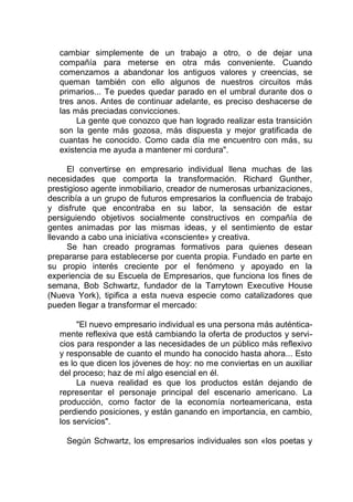 cambiar simplemente de un trabajo a otro, o de dejar una
compañía para meterse en otra más conveniente. Cuando
comenzamos a abandonar los antiguos valores y creencias, se
queman también con ello algunos de nuestros circuitos más
primarios... Te puedes quedar parado en el umbral durante dos o
tres anos. Antes de continuar adelante, es preciso deshacerse de
las más preciadas convicciones.
La gente que conozco que han logrado realizar esta transición
son la gente más gozosa, más dispuesta y mejor gratificada de
cuantas he conocido. Como cada día me encuentro con más, su
existencia me ayuda a mantener mi cordura".
El convertirse en empresario individual llena muchas de las
necesidades que comporta la transformación. Richard Gunther,
prestigioso agente inmobiliario, creador de numerosas urbanizaciones,
describía a un grupo de futuros empresarios la confluencia de trabajo
y disfrute que encontraba en su labor, la sensación de estar
persiguiendo objetivos socialmente constructivos en compañía de
gentes animadas por las mismas ideas, y el sentimiento de estar
llevando a cabo una iniciativa «consciente» y creativa.
Se han creado programas formativos para quienes desean
prepararse para establecerse por cuenta propia. Fundado en parte en
su propio interés creciente por el fenómeno y apoyado en la
experiencia de su Escuela de Empresarios, que funciona los fines de
semana, Bob Schwartz, fundador de la Tarrytown Executive House
(Nueva York), tipifica a esta nueva especie como catalizadores que
pueden llegar a transformar el mercado:
"El nuevo empresario individual es una persona más auténtica-
mente reflexiva que está cambiando la oferta de productos y servi-
cios para responder a las necesidades de un público más reflexivo
y responsable de cuanto el mundo ha conocido hasta ahora... Esto
es lo que dicen los jóvenes de hoy: no me conviertas en un auxiliar
del proceso; haz de mí algo esencial en él.
La nueva realidad es que los productos están dejando de
representar el personaje principal del escenario americano. La
producción, como factor de la economía norteamericana, esta
perdiendo posiciones, y están ganando en importancia, en cambio,
los servicios".
Según Schwartz, los empresarios individuales son «los poetas y
 