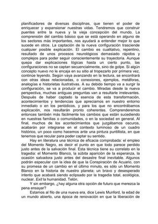 planificadores de diversas disciplinas, que tienen el poder de
enriquecer y expansionar nuestras vidas. Tendremos que construir
puentes entre la nueva y la vieja concepción del mundo. La
comprensión del cambio básico que se está operando en alguno de
los sectores más importantes, nos ayudará a entender mejor lo que
sucede en otros. La captación de la nueva configuración trasciende
cualquier posible explicación. El cambio es cualitativo, repentino,
resultado de unos procesos neurológicos demasiado rápidos y
complejos para poder seguir conscientemente su trayectoria. Aunque
quepa dar explicaciones lógicas hasta un cierto punto, las
configuraciones no se captan secuencialmente, sino de golpe. Si algún
concepto nuevo no le encaja en su sitio al tropezarlo por primera vez,
continúe leyendo. Según vaya avanzando en la lectura, se encontrará
con otras ideas relacionadas, o conexiones, ejemplos, metáforas,
analogías e historietas ilustrativas. A su debido tiempo va a surgir la
configuración, se va a producir el cambio. Miradas desde la nueva
perspectiva, muchas antiguas preguntas van a resultarle irrelevantes.
Después de haber captado la esencia de esta transformación,
acontecimientos y tendencias que apreciamos en nuestro entorno
inmediato o en los periódicos, y para los que no encontrábamos
explicación, nos resultarán pronto coherentes. Comprenderemos
entonces también más fácilmente los cambios que están sucediendo
en nuestras familias o comunidades, o en la sociedad en general. Al
final, muchos de los acontecimientos que juzgábamos oscuros,
acabarán por integrarse en el contexto luminoso de un cuadro
histórico, un poco como hacemos ante una pintura puntillista, en que
tenemos que recular para poder captar su sentido.
Hay en literatura una técnica de eficacia comprobada: el empleo
del Momento Negro, es decir el punto en que todo parece perdido
justo antes de la salvación final. Esta técnica tiene su correlato en la
tragedia: el Momento Blanco, la súbita aparición de la esperanza, la
ocasión salvadora justo antes del desastre final inevitable. Algunos
podrán especular con la idea de que la Conspiración de Acuario, con
su promesa de un cambio en el último minuto, es sólo un Momento
Blanco en la historia de nuestro planeta; un bravo y desesperado
intento que acabará siendo eclipsado por la tragedia total, ecológica,
nuclear. Exit la humanidad. Telón.
Y sin embargo, ¿hay alguna otra opción de futuro que merezca la
pena ensayar?
Estamos al filo de una nueva era, dice Lewis Munford, la edad de
un mundo abierto, una época de renovación en que la liberación de
 