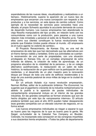 expendedores de las nuevas ideas, visualizadores y realizadores a un
tiempo». Históricamente, supone la aparición de un nuevo tipo de
empresarios que encarnan una nueva concepción con respecto a los
productos y a los servicios, en esta época de cambio cultural. Como
ejemplo de la necesidad de servicios poco conocidos hace una
década, el propio Schwartz apuntaba la acuciante demanda de cursos
de desarrollo humano. Los nuevos empresarios han abandonado la
vieja filosofía manipuladora del tipo yo-ello, en relación tanto con los
consumidores como con la producción, para pasarse a una nueva
relación más inmediata y personal al estilo de la filosofía yo-tú. Tanto
ellos como sus clientes constituyen la fuerza revolucionaria más
potente que Estados Unidos puede ofrecer al mundo. «El empresario
es el nuevo agente no violento de cambio».
El Proyecto Renacimiento, de Kansas City, es una red de
empresarios de este tipo que han demostrado que las alternativas son
al mismo tiempo viables y rentables. Entre sus actividades se cuentan:
la reconversión de una serie de propiedades, con una situación
privilegiada en Kansas City, en un complejo empresarial de ocho
millones de dólares, la creación de redes de aprendizaje, de un
programa educativo de la «totalidad de la persona», y de un colegio
alternativo autofinanciado, la restauración de un salón de baile
histórico, la restauración de un gran edificio con la participación de sus
residentes, y el desarrollo de un plan maestro para la renovación
bloque por bloque de toda una serie de edificios residenciales a lo
largo de una avenida peatonal de once millas de larga en la ciudad de
Kansas City.
En un artículo titulado «La nueva revolución empresarial»,
Norman McRae, editor de la publicación británica The Economist, ha
sugerido que el gigantismo creciente de la industria norteamericana ha
abierto la puerta a la aparición de pautas individuales de
comportamiento empresarial incluso en el interior de las grandes
industrias. En las grandes compañías se forman enclaves que son de
hecho dirigidos por este tipo de «empresarios internos». El artículo
predecía también que para el año 2010 pueden haber desaparecido
esas grandes compañías con un elevado volumen de negocios, en su
forma actual.
Los nuevos empresarios individuales se niegan a separar lo que
es bueno para los negocios de lo que es bueno para la gente. Mo
Siegel, co-fundador de la Celestial Tea Company en Boulder,
Colorado, ha incorporado esta concepción en las consignas impartidas
a sus doscientos treinta empleados: «Todos los jefes de departamento
 