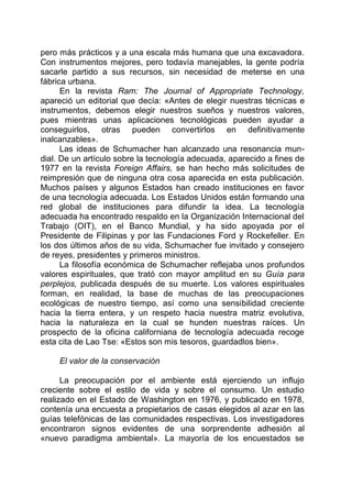 pero más prácticos y a una escala más humana que una excavadora.
Con instrumentos mejores, pero todavía manejables, la gente podría
sacarle partido a sus recursos, sin necesidad de meterse en una
fábrica urbana.
En la revista Ram: The Journal of Appropriate Technology,
apareció un editorial que decía: «Antes de elegir nuestras técnicas e
instrumentos, debemos elegir nuestros sueños y nuestros valores,
pues mientras unas aplicaciones tecnológicas pueden ayudar a
conseguirlos, otras pueden convertirlos en definitivamente
inalcanzables».
Las ideas de Schumacher han alcanzado una resonancia mun-
dial. De un artículo sobre la tecnología adecuada, aparecido a fines de
1977 en la revista Foreign Affairs, se han hecho más solicitudes de
reimpresión que de ninguna otra cosa aparecida en esta publicación.
Muchos países y algunos Estados han creado instituciones en favor
de una tecnología adecuada. Los Estados Unidos están formando una
red global de instituciones para difundir la idea. La tecnología
adecuada ha encontrado respaldo en la Organización Internacional del
Trabajo (OIT), en el Banco Mundial, y ha sido apoyada por el
Presidente de Filipinas y por las Fundaciones Ford y Rockefeller. En
los dos últimos años de su vida, Schumacher fue invitado y consejero
de reyes, presidentes y primeros ministros.
La filosofía económica de Schumacher reflejaba unos profundos
valores espirituales, que trató con mayor amplitud en su Guía para
perplejos, publicada después de su muerte. Los valores espirituales
forman, en realidad, la base de muchas de las preocupaciones
ecológicas de nuestro tiempo, así como una sensibilidad creciente
hacia la tierra entera, y un respeto hacia nuestra matriz evolutiva,
hacia la naturaleza en la cual se hunden nuestras raíces. Un
prospecto de la oficina californiana de tecnología adecuada recoge
esta cita de Lao Tse: «Estos son mis tesoros, guardadlos bien».
El valor de la conservación
La preocupación por el ambiente está ejerciendo un influjo
creciente sobre el estilo de vida y sobre el consumo. Un estudio
realizado en el Estado de Washington en 1976, y publicado en 1978,
contenía una encuesta a propietarios de casas elegidos al azar en las
guías telefónicas de las comunidades respectivas. Los investigadores
encontraron signos evidentes de una sorprendente adhesión al
«nuevo paradigma ambiental». La mayoría de los encuestados se
 
