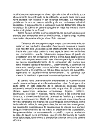mostraban preocupados por el abuso ejercido sobre el ambiente y por
el crecimiento descontrolado de la población. Veían la tierra como una
nave espacial con espacio y con recursos limitados. Se mostraban
partidarios de una economía estable y de un crecimiento industrial
controlado. Y eran contrarios a la idea del dominio del hombre sobre la
naturaleza. El público en general apoyaba en todos los temas la visión
de los ecologistas de su Estado.
Como hacían constar los investigadores, los comportamientos no
siempre eran coherentes con las convicciones, y desde luego muchos
no estarían dispuestos a llegar al sacrificio personal.
"Debemos sin embargo subrayar lo que consideramos más pe-
culiar en los resultados obtenidos. Cuando nos paramos a pensar
que hace tan sólo unos pocos años prácticamente nadie había oído
hablar de cosas tales como «la nave espacial tierra» o «los limites
del crecimiento», resulta doblemente sorprendente el grado de
aceptación que han conseguido entre la gente. Esta aceptación es
tanto más sorprendente cuanto que el nuevo paradigma ambiental
se desvía espectacularmente de la concepción del mundo que
tenía nuestra sociedad tradicional... Electivamente, la aparición de
un nuevo paradigma en una sociedad en la que la abundancia, el
crecimiento y el progreso se habían dado siempre por supuestos,
representa un acontecimiento revolucionario... no podemos por
menos de sentirnos impresionados ante su rápida ascensión".
El cambio hacia una concepción ambientalista va mucho más allá
que la preocupación por el arbolado de madera rojiza. En ninguna otra
parte como en este despertar de la conciencia ecológica resulta
evidente la conexión existente entre todo lo que vive. El cuidado del
planeta comprende aspectos económicos, legales, políticos,
espirituales, estéticos y médicos. Afecta incluso a las compras que
hacemos, a la elección del tamaño de nuestras familias, y a nuestras
formas de entretenernos. Hasta el niño de escuela más pequeño es
hoy día consciente de muchas de las principales controversias, como
la decadencia militar, la energía nuclear, las sustancias cancerígenas,
los transportes supersónicos, la construcción de diques que inundan
antiguos enterramientos de los indios, el crecimiento de la población,
los gases emitidos por los motores de propulsión, capaces de destruir
la capa de ozono de la atmósfera. Los jóvenes temen hoy la muerte
lenta del planeta, tanto como la generación anterior temía a la bomba
atómica.
 