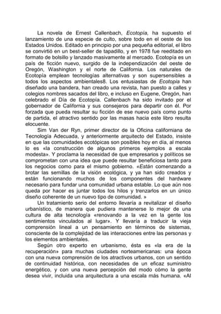 La novela de Ernest Callenbach, Ecotopía, ha supuesto el
lanzamiento de una especie de culto, sobre todo en el oeste de los
Estados Unidos. Editado en principio por una pequeña editorial, el libro
se convirtió en un best-seller de tapadillo, y en 1978 fue reeditado en
formato de bolsillo y lanzado masivamente al mercado. Ecotopía es un
país de ficción nuevo, surgido de la independización del oeste de
Oregón, Washington y el norte de California. Los naturales de
Ecotopía emplean tecnologías alternativas y son supersensibles a
todos los aspectos ambientales8. Los entusiastas de Ecotopia han
diseñado una bandera, han creado una revista, han puesto a calles y
colegios nombres sacados del libro, e incluso en Eugene, Oregón, han
celebrado el Día de Ecotopía. Callenbach ha sido invitado por el
gobernador de California y sus consejeros para departir con él. Por
forzada que pueda resultar su ficción de ese nuevo país como punto
de partida, el atractivo sentido por las masas hacia este libro resulta
elocuente.
Sim Van der Ryn, primer director de la Oficina californiana de
Tecnología Adecuada, y anteriormente arquitecto del Estado, insiste
en que las comunidades ecotópicas son posibles hoy en día, al menos
lo es «la construcción de algunos primeros ejemplos a escala
modesta». Y proclama la necesidad de que empresarios y políticos se
comprometan con una idea que puede resultar beneficiosa tanto para
los negocios como para el mismo gobierno. «Están comenzando a
brotar las semillas de la visión ecológica, y ya han sido creados y
están funcionando muchos de los componentes del hardware
necesario para fundar una comunidad urbana estable. Lo que aún nos
queda por hacer es juntar todos los hilos y trenzarlos en un único
diseño coherente de un nuevo tipo de comunidad. »
Un tratamiento serio del entorno llevaría a revitalizar el diseño
urbanístico, de manera que pudiera mantenerse lo mejor de una
cultura de alta tecnología «renovando a la vez en la gente los
sentimientos vinculados al lugar». Y llevaría a traducir la vieja
comprensión lineal a un pensamiento en términos de sistemas,
consciente de la complejidad de las interacciones entre las personas y
los elementos ambientales.
Según otro experto en urbanismo, ésta es «la era de la
recuperación» para muchas ciudades norteamericanas: una época
con una nueva comprensión de los atractivos urbanos, con un sentido
de continuidad histórica, con necesidades de un eficaz suministro
energético, y con una nueva percepción del modo cómo la gente
desea vivir, incluida una arquitectura a una escala más humana. «Al
 