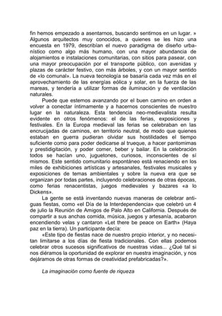 fin hemos empezado a asentarnos, buscando sentirnos en un lugar. »
Algunos arquitectos muy conocidos, a quienes se les hizo una
encuesta en 1979, describían el nuevo paradigma de diseño urba-
nístico como algo más humano, con una mayor abundancia de
alojamientos e instalaciones comunitarias, con sitios para pasear, con
una mayor preocupación por el transporte público, con avenidas y
plazas de carácter festivo, con más árboles, y con un mayor sentido
de «lo comunal». La nueva tecnología se basaría cada vez más en el
aprovechamiento de las energías eólica y solar, en la fuerza de las
mareas, y tendería a utilizar formas de iluminación y de ventilación
naturales.
Puede que estemos avanzando por el buen camino en orden a
volver a conectar íntimamente y a hacernos conscientes de nuestro
lugar en la naturaleza. Esta tendencia neo-medievalista resulta
evidente en otros fenómenos: el de las ferias, exposiciones y
festivales. En la Europa medieval las ferias se celebraban en las
encrucijadas de caminos, en territorio neutral, de modo que quienes
estaban en guerra pudieran olvidar sus hostilidades el tiempo
suficiente como para poder dedicarse al trueque, a hacer pantomimas
y prestidigitación, y poder comer, beber y bailar. En la celebración
todos se hacían uno, juguetones, curiosos, inconscientes de sí
mismos. Este sentido comunitario espontáneo está renaciendo en los
miles de exhibiciones artísticas y artesanales, festivales musicales y
exposiciones de temas ambientales y sobre la nueva era que se
organizan por todas partes, incluyendo celebraciones de otras épocas,
como ferias renacentistas, juegos medievales y bazares «a lo
Dickens».
La gente se está inventando nuevas maneras de celebrar anti-
guas fiestas, como «el Día de la Interdependencia» que celebró un 4
de julio la Reunión de Amigos de Palo Alto en California. Después de
compartir a sus anchas comida, música, juegos y artesanía, acabaron
encendiendo velas y cantaron «Let there be peace on Earth» (Haya
paz en la tierra). Un participante decía:
«Este tipo de fiestas nace de nuestro propio interior, y no necesi-
tan limitarse a los días de fiesta tradicionales. Con ellas podemos
celebrar otros sucesos significativos de nuestras vidas... ¿Qué tal si
nos diéramos la oportunidad de explorar en nuestra imaginación, y nos
dejáramos de otras formas de creatividad prefabricadas?».
La imaginación como fuente de riqueza
 