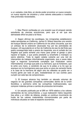 a un «estado» más libre, en donde poder encontrar un nuevo corazón,
un nuevo espíritu de iniciativa y unos valores adecuados a nuestras
más profundas necesidades.
1. Max Planck confesaba en una ocasión que él empezó siendo
estudiante de ciencias económicas, pero que al ver que era
demasiado difícil se pasó a la física.
2. Según afirman los sociólogos, los inmigrantes establecieron
redes semejantes en California. James Q. Wilson describe una versión
de trueque laboral urbano en California en los años cincuenta, que era
un anticipo de la extensión alcanzada hoy por las actividades de
trueque: «El equivalente en el Sur de California de ese tío del Este que
podía conseguírtelo todo a precio de mayorista, era el cuñado de Los
Angeles que podía echarte una mano para pintar el garaje o para
reparar el tejado, o que podía prestarte (y enseñarte a manejar) su
sierra eléctrica. Toda la región estaba cubierta por una red de
intercambio de trabajos informalmente organizada, que a veces daba
lugar a negocios sumamente complejos que implicaban varios
intermediarios: el amigo que pide a su hermano, que es fontanero, que
te eche una mano, a condición de que tú le pidas a tu tío que se
acerque con la hormigonera para que eche un poco de cemento frente
a la casa de la hermana de algún otro los sábados se podía ver a
mucha gente por todo el país, trasladándose en sus coches para
cumplir con este tipo de compromisos».
3. El trueque alcanza hoy también un elevado volumen de
negocio en las grandes compañías comerciales dentro de la Unión
Soviética, y asimismo entre las compañías multinacionales, que
compran materias primas a cambio de productos terminados.
4. Un estudio publicado por el SRI en 1979 relativo a los valores
cambiantes de los consumidores, y cuya realización había requerido
tres años y un millón de dólares, predijo un continuo movimiento de
huida de los valores materialistas convencionales por parte de
individuos situados en todo el espectro económico.
 