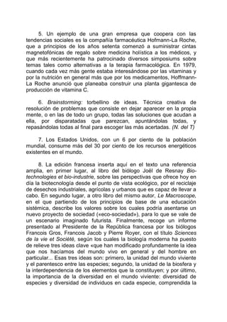 5. Un ejemplo de una gran empresa que coopera con las
tendencias sociales es la compañía farmacéutica Hofmann-La Roche,
que a principios de los años setenta comenzó a suministrar cintas
magnetofónicas de regalo sobre medicina holística a los médicos, y
que más recientemente ha patrocinado diversos simposiums sobre
temas tales como alternativas a la terapia farmacológica. En 1979,
cuando cada vez más gente estaba interesándose por las vitaminas y
por la nutrición en general más que por los medicamentos, Hoffmann-
La Roche anunció que planeaba construir una planta gigantesca de
producción de vitamina C.
6. Brainstorming: torbellino de ideas. Técnica creativa de
resolución de problemas que consiste en dejar aparecer en la propia
mente, o en las de todo un grupo, todas las soluciones que acudan a
ella, por disparatadas que parezcan, apuntándolas todas, y
repasándolas todas al final para escoger las más acertadas. (N. del T)
7. Los Estados Unidos, con un 6 por ciento de la población
mundial, consume más del 30 por ciento de los recursos energéticos
existentes en el mundo.
8. La edición francesa inserta aquí en el texto una referencia
amplia, en primer lugar, al libro del biólogo Joël de Resnay Bio-
technologies et bio-industrie, sobre las perspectivas que ofrece hoy en
día la biotecnología desde el punto de vista ecológico, por el reciclaje
de desechos industriales, agrícolas y urbanos que es capaz de llevar a
cabo. En segundo lugar, a otro libro del mismo autor, Le Macroscope,
en el que partiendo de los principios de base de una educación
sistémica, describe los valores sobre los cuales podría asentarse un
nuevo proyecto de sociedad («eco-sociedad»), para lo que se vale de
un escenario imaginado futurista. Finalmente, recoge un informe
presentado al Presidente de la República francesa por los biólogos
Francois Gros, Francois Jacob y Pierre Royer, con el título Sciences
de la vie et Société, según los cuales la biología moderna ha puesto
de relieve tres ideas clave «que han modificado profundamente la idea
que nos hacíamos del mundo vivo en general y del hombre en
particular... Esas tres ideas son: primero, la unidad del mundo viviente
y el parentesco entre las especies; segundo, la unidad de la biosfera y
la interdependencia de los elementos que la constituyen; y por último,
la importancia de la diversidad en el mundo viviente: diversidad de
especies y diversidad de individuos en cada especie, comprendida la
 