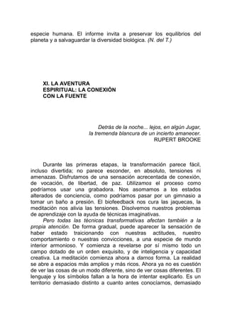 especie humana. El informe invita a preservar los equilibrios del
planeta y a salvaguardar la diversidad biológica. (N. del T.)
XI. LA AVENTURA
ESPIRITUAL: LA CONEXIÓN
CON LA FUENTE
Detrás de la noche... lejos, en algún Jugar,
la tremenda blancura de un incierto amanecer.
RUPERT BROOKE
Durante las primeras etapas, la transformación parece fácil,
incluso divertida; no parece esconder, en absoluto, tensiones ni
amenazas. Disfrutamos de una sensación acrecentada de conexión,
de vocación, de libertad, de paz. Utilizamos el proceso como
podríamos usar una grabadora. Nos asomamos a los estados
alterados de conciencia, como podríamos pasar por un gimnasio a
tomar un baño a presión. El biofeedback nos cura las jaquecas, la
meditación nos alivia las tensiones. Disolvemos nuestros problemas
de aprendizaje con la ayuda de técnicas imaginativas.
Pero todas las técnicas transformativas afectan también a la
propia atención. De forma gradual, puede aparecer la sensación de
haber estado traicionando con nuestras actitudes, nuestro
comportamiento o nuestras convicciones, a una especie de mundo
interior armonioso. Y comienza a revelarse por sí mismo todo un
campo dotado de un orden exquisito, y de inteligencia y capacidad
creativa. La meditación comienza ahora a darnos forma. La realidad
se abre a espacios más amplios y más ricos. Ahora ya no es cuestión
de ver las cosas de un modo diferente, sino de ver cosas diferentes. El
lenguaje y los símbolos fallan a la hora de intentar explicarlo. Es un
territorio demasiado distinto a cuanto antes conocíamos, demasiado
 