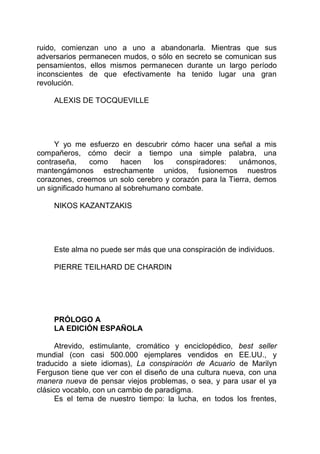 ruido, comienzan uno a uno a abandonarla. Mientras que sus
adversarios permanecen mudos, o sólo en secreto se comunican sus
pensamientos, ellos mismos permanecen durante un largo período
inconscientes de que efectivamente ha tenido lugar una gran
revolución.
ALEXIS DE TOCQUEVILLE
Y yo me esfuerzo en descubrir cómo hacer una señal a mis
compañeros, cómo decir a tiempo una simple palabra, una
contraseña, como hacen los conspiradores: unámonos,
mantengámonos estrechamente unidos, fusionemos nuestros
corazones, creemos un solo cerebro y corazón para la Tierra, demos
un significado humano al sobrehumano combate.
NIKOS KAZANTZAKIS
Este alma no puede ser más que una conspiración de individuos.
PIERRE TEILHARD DE CHARDIN
PRÓLOGO A
LA EDICIÓN ESPAÑOLA
Atrevido, estimulante, cromático y enciclopédico, best seller
mundial (con casi 500.000 ejemplares vendidos en EE.UU., y
traducido a siete idiomas), La conspiración de Acuario de Marilyn
Ferguson tiene que ver con el diseño de una cultura nueva, con una
manera nueva de pensar viejos problemas, o sea, y para usar el ya
clásico vocablo, con un cambio de paradigma.
Es el tema de nuestro tiempo: la lucha, en todos los frentes,
 