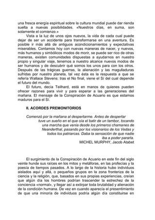 una fresca energía espiritual sobre la cultura mundial puede dar rienda
suelta a nuevas posibilidades. «Nuestros días, en suma, son
solamente el comienzo.»
Vista a la luz de unos ojos nuevos, la vida de cada cual puede
dejar de ser un accidente para transformarse en una aventura. Es
posible ir más allá de antiguos acondicionamientos y expectativas
miserables. Contamos hoy con nuevas maneras de nacer, y nuevos,
más humanos y simbólicos modos de morir, se puede ser rico de otras
maneras, existen comunidades dispuestas a ayudarnos en nuestro
propio y singular viaje, tenemos a nuestro alcance nuevos modos de
ser humanos y de descubrir qué somos los unos para con los otros.
Después de las trágicas guerras, la alienación y las magulladuras
sufridas por nuestro planeta, tal vez ésta es la respuesta a que se
refería Wallace Stevens: tras el No final, viene el Sí del cual depende
el futuro del mundo.
El futuro, decía Teilhard, está en manos de quienes pueden
ofrecer razones para vivir y para esperar a las generaciones del
mañana. El mensaje de la Conspiración de Acuario es que estamos
maduros para el Sí.
II. ACORDES PREMONITORIOS
Comenzó por la mañana al despertarme. Antes de despertar
tuve un sueño en el que oía el batir de un tambor, tocando
una marcha que venia desde los primeros chamanes de
Neanderthal, pasando por los visionarios de los Vedas y
todos los patriarcas. Daba la sensación de que nadie
iba a poder pararla.
MICHEL MURPHY, Jacob Atabet
El surgimiento de la Conspiración de Acuario en este fin del siglo
veinte hunde sus raíces en los mitos y metáforas, en las profecías y la
poesía de tiempos pasados. A lo largo de la historia hubo individuos
aislados aquí y allá, o pequeños grupos en la zona fronteriza de la
ciencia y la religión, que, basados en sus propias experiencias, creían
que algún día los hombres podrían trascender la estrechez de la
conciencia «normal», y llegar así a extirpar toda brutalidad y alienación
de la condición humana. De vez en cuando aparecía el presentimiento
de que una minoría de individuos podría algún día constituirse en
 