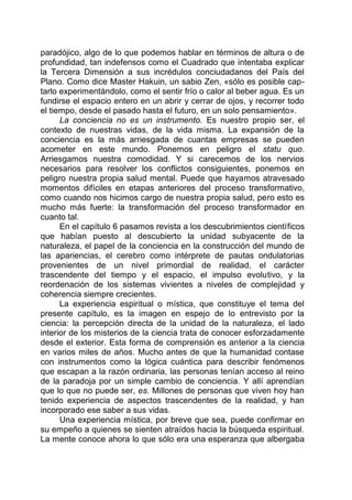 paradójico, algo de lo que podemos hablar en términos de altura o de
profundidad, tan indefensos como el Cuadrado que intentaba explicar
la Tercera Dimensión a sus incrédulos conciudadanos del País del
Plano. Como dice Master Hakuin, un sabio Zen, «sólo es posible cap-
tarlo experimentándolo, como el sentir frío o calor al beber agua. Es un
fundirse el espacio entero en un abrir y cerrar de ojos, y recorrer todo
el tiempo, desde el pasado hasta el futuro, en un solo pensamiento».
La conciencia no es un instrumento. Es nuestro propio ser, el
contexto de nuestras vidas, de la vida misma. La expansión de la
conciencia es la más arriesgada de cuantas empresas se pueden
acometer en este mundo. Ponemos en peligro el statu quo.
Arriesgamos nuestra comodidad. Y si carecemos de los nervios
necesarios para resolver los conflictos consiguientes, ponemos en
peligro nuestra propia salud mental. Puede que hayamos atravesado
momentos difíciles en etapas anteriores del proceso transformativo,
como cuando nos hicimos cargo de nuestra propia salud, pero esto es
mucho más fuerte: la transformación del proceso transformador en
cuanto tal.
En el capítulo 6 pasamos revista a los descubrimientos científicos
que habían puesto al descubierto la unidad subyacente de la
naturaleza, el papel de la conciencia en la construcción del mundo de
las apariencias, el cerebro como intérprete de pautas ondulatorias
provenientes de un nivel primordial de realidad, el carácter
trascendente del tiempo y el espacio, el impulso evolutivo, y la
reordenación de los sistemas vivientes a niveles de complejidad y
coherencia siempre crecientes.
La experiencia espiritual o mística, que constituye el tema del
presente capítulo, es la imagen en espejo de lo entrevisto por la
ciencia: la percepción directa de la unidad de la naturaleza, el lado
interior de los misterios de la ciencia trata de conocer esforzadamente
desde el exterior. Esta forma de comprensión es anterior a la ciencia
en varios miles de años. Mucho antes de que la humanidad contase
con instrumentos como la lógica cuántica para describir fenómenos
que escapan a la razón ordinaria, las personas tenían acceso al reino
de la paradoja por un simple cambio de conciencia. Y allí aprendían
que lo que no puede ser, es. Millones de personas que viven hoy han
tenido experiencia de aspectos trascendentes de la realidad, y han
incorporado ese saber a sus vidas.
Una experiencia mística, por breve que sea, puede confirmar en
su empeño a quienes se sienten atraídos hacia la búsqueda espiritual.
La mente conoce ahora lo que sólo era una esperanza que albergaba
 