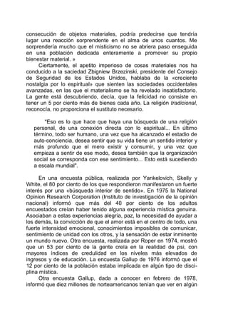 consecución de objetos materiales, podría predecirse que tendría
lugar una reacción sorprendente en el alma de unos cuantos. Me
sorprendería mucho que el misticismo no se abriera paso enseguida
en una población dedicada enteramente a promover su propio
bienestar material. »
Ciertamente, el apetito imperioso de cosas materiales nos ha
conducido a la saciedad Zbigniew Brzezinski, presidente del Consejo
de Seguridad de los Estados Unidos, hablaba de la «creciente
nostalgia por lo espiritual» que sienten las sociedades occidentales
avanzadas, en las que el materialismo se ha revelado insatisfactorio.
La gente está descubriendo, decía, que la felicidad no consiste en
tener un 5 por ciento más de bienes cada año. La religión tradicional,
reconocía, no proporciona el sustituto necesario.
"Eso es lo que hace que haya una búsqueda de una religión
personal, de una conexión directa con lo espiritual... En último
término, todo ser humano, una vez que ha alcanzado el estadio de
auto-conciencia, desea sentir que su vida tiene un sentido interior y
más profundo que el mero existir y consumir, y una vez que
empieza a sentir de ese modo, desea también que la organización
social se corresponda con ese sentimiento... Esto está sucediendo
a escala mundial".
En una encuesta pública, realizada por Yankelovich, Skelly y
White, el 80 por ciento de los que respondieron manifestaron un fuerte
interés por una «búsqueda interior de sentido». En 1975 la National
Opinion Research Corporation (Instituto de investigación de la opinión
nacional) informó que más del 40 por ciento de los adultos
encuestados creían haber tenido alguna experiencia mística genuina.
Asociaban a estas experiencias alegría, paz, la necesidad de ayudar a
los demás, la convicción de que el amor está en el centro de todo, una
fuerte intensidad emocional, conocimientos imposibles de comunicar,
sentimiento de unidad con los otros, y la sensación de estar inminente
un mundo nuevo. Otra encuesta, realizada por Roper en 1974, mostró
que un 53 por ciento de la gente creía en la realidad de psi, con
mayores índices de credulidad en los niveles más elevados de
ingresos y de educación. La encuesta Gallup de 1976 informó que el
12 por ciento de la población estaba implicada en algún tipo de disci-
plina mística.
Otra encuesta Gallup, dada a conocer en febrero de 1978,
informó que diez millones de norteamericanos tenían que ver en algún
 