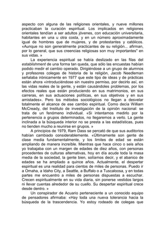 aspecto con alguna de las religiones orientales, y nueve millones
practicaban la curación espiritual. Los implicados en religiones
orientales tendían a ser adultos jóvenes, con educación universitaria,
habitantes en una u otra costa, y en un número aproximadamente
igual de hombres que de mujeres, y de protestantes y católicos.
«Aunque no son generalmente practicantes de su religión... afirman,
por lo general, que sus creencias religiosas son muy importantes" en
sus vidas. »
La experiencia espiritual se había deslizado en las filas del
establishment de una forma tan queda, que sólo las encuestas habían
podido medir el cambio operado. Dirigiéndose a un grupo de alumnos
y profesores colegas de historia de la religión, Jacob Needleman
señalaba irónicamente en 1977 que este tipo de ideas y de prácticas
están ahora «introduciéndose sin nuestro permiso, por decirlo así, en
las vidas reales de la gente, y están causándoles problemas, por los
efectos reales que están produciendo en sus matrimonios, en sus
carreras, en sus actuaciones políticas, en sus objetivos y en sus
amistades». Pero los métodos sociológicos no llegan a desvelar
totalmente el alcance de ese cambio espiritual. Como decía William
McCready, del Instituto de investigación de la opinión nacional: se
trata de un fenómeno individual. «Si intentamos medirlo por la
pertenencia a grupos determinados, no llegaremos a verlo. La gente
inclinada a la búsqueda interior no se presta a las estadísticas, pues
no tienden mucho a reunirse en grupos. »
A principios de 1979, Ram Dass se percató de que sus auditorios
habían cambiado considerablemente. «Últimamente son gente de
clase media fundamentalmente, y los limites de edad se están
ampliando de manera increíble. Mientras que hace cinco o seis años
yo trabajaba con un margen de edades de diez años, con personas
procedentes de culturas alternativas, hoy en día acude toda la masa
media de la sociedad, la gente bien, solíamos decir, y el abanico de
edades se ha ampliado a quince años. Actualmente, el despertar
espiritual es una realidad para cientos de miles de personas. Puedo ir
a Omaha, a Idaho City, a Seattle, a Buffalo o a Tuscaloosa, y en todas
partes me encuentro a miles de personas dispuestas a escuchar.
Crecen espiritualmente en su vida diaria, sin ponerse vestidos largos
ni llevar cuentas alrededor de su cuello. Su despertar espiritual crece
desde dentro. »
Un conspirador de Acuario perteneciente a un conocido equipo
de pensadores afirmaba: «Hay toda una nueva tolerancia hacia la
búsqueda de la trascendencia. Yo estoy rodeado de colegas que
 