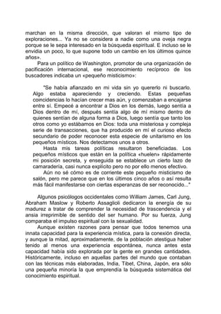 marchan en la misma dirección, que valoran el mismo tipo de
exploraciones... Ya no se considera a nadie como una oveja negra
porque se le sepa interesado en la búsqueda espiritual. E incluso se le
envidia un poco, lo que supone todo un cambio en los últimos quince
años».
Para un político de Washington, promotor de una organización de
pacificación internacional, ese reconocimiento recíproco de los
buscadores indicaba un «pequeño misticismo»:
"Se había afianzado en mi vida sin yo quererlo ni buscarlo.
Algo estaba apareciendo y creciendo. Estas pequeñas
coincidencias lo hacían crecer mas aún, y comenzaban a encajarse
entre sí. Empecé a encontrar a Dios en los demás, luego sentía a
Dios dentro de mí, después sentía algo de mí mismo dentro de
quienes sentían de alguna forma a Dios, luego sentía que tanto los
otros como yo estábamos en Dios: toda una misteriosa y compleja
serie de transacciones, que ha producido en mí el curioso efecto
secundario de poder reconocer esta especie de unitarismo en los
pequeños místicos. Nos detectamos unos a otros.
Hasta mis tareas políticas resultaron beneficiadas. Los
pequeños místicos que están en la política «huelen» rápidamente
mi posición secreta, y enseguida se establece un cierto lazo de
camaradería, casi nunca explícito pero no por ello menos efectivo.
Aún no sé cómo es de corriente este pequeño misticismo de
salón, pero me parece que en los últimos cinco años o así resulta
más fácil manifestarse con ciertas esperanzas de ser reconocido..."
Algunos psicólogos occidentales como William James, Carl Jung,
Abraham Maslow y Roberto Assaglioli dedicaron la energía de su
madurez a tratar de comprender la necesidad de trascendencia y el
ansia irreprimible de sentido del ser humano. Por su fuerza, Jung
comparaba el impulso espiritual con la sexualidad.
Aunque existen razones para pensar que todos tenemos una
innata capacidad para la experiencia mística, para la conexión directa,
y aunque la mitad, aproximadamente, de la población atestigua haber
tenido al menos una experiencia espontánea, nunca antes esta
capacidad había sido explorada por la gente en grandes cantidades.
Históricamente, incluso en aquellas partes del mundo que contaban
con las técnicas más elaboradas, India, Tibet, China, Japón, era sólo
una pequeña minoría la que emprendía la búsqueda sistemática del
conocimiento espiritual.
 