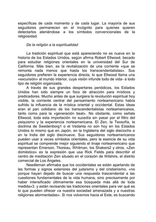 específicas de cada momento y de cada lugar. La mayoría de sus
seguidores permanecen en el incógnito para quienes quieren
detectarlos ateniéndose a los símbolos convencionales de la
religiosidad.
De la religión a la espiritualidad
La tradición espiritual que está apareciendo no es nueva en la
historia de los Estados Unidos, según afirma Robert Ellwood, becado
para estudiar religiones orientales en la universidad del Sur de
California. Más bien, es la revitalización de una corriente «que se
remonta nada menos que hasta los transcendentalistas». Sus
seguidores prefieren la experiencia directa, lo que Ellwood llama una
«excursión» al mundo interior, cuya visión infunde todo de vida- a todo
tipo de religión organizada.
A través de sus grandes despertares periódicos, los Estados
Unidos han sido siempre un foco de atracción para místicos y
predicadores. Mucho antes de que surgiera la revolución espiritual hoy
visible, la corriente central del pensamiento norteamericano había
sufrido la influencia de la mística oriental y occidental. Estas ideas
eran el pan cotidiano de los transcendentalistas norteamericanos,
tanto como para la «generación beat». No obstante, como señala
Ellwood, toda esta importación no sucedía sin pasar por el filtro del
psiquismo y la experiencia norteamericana. El Zen, la Teosofía, la
doctrina de Swedenborg1 o el Vedanta no son hoy en los Estados
Unidos lo mismo que en Japón, en la Inglaterra del siglo dieciocho o
en la India del siglo diecinueve. Sus seguidores norteamericanos
pueden usar a veces símbolos orientales, pero la esencia de su vida
espiritual se comprende mejor siguiendo el linaje norteamericano que
representan Emerson, Thoreau, Whitman, los Shakers2 y otros. «Zen
doméstico» es la expresión que usa Rick Fields para describir el
centro de meditación Zen situado en el corazón de Wilshire, el distrito
comercial de Los Ángeles.
Needleman afirmaba que los occidentales se están apartando de
las formas y signos exteriores del judaísmo y del cristianismo, «no
porque hayan dejado de buscar una respuesta trascendental a las
cuestiones fundamentales de la vida humana, sino precisamente por
haber intensificado últimamente esa búsqueda más allá de toda
medida»3. y están revisando las tradiciones orientales para ver qué es
lo que pueden ofrecer «a nuestra sociedad amenazada y a nuestras
religiones atormentadas». Si nos volvemos hacia el Este, es buscando
 