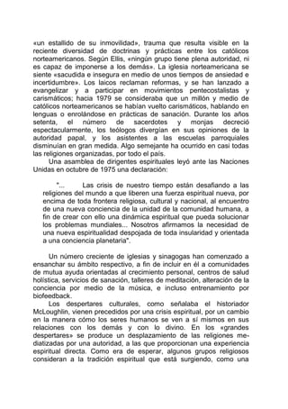 «un estallido de su inmovilidad», trauma que resulta visible en la
reciente diversidad de doctrinas y prácticas entre los católicos
norteamericanos. Según Ellis, «ningún grupo tiene plena autoridad, ni
es capaz de imponerse a los demás». La iglesia norteamericana se
siente «sacudida e insegura en medio de unos tiempos de ansiedad e
incertidumbre». Los laicos reclaman reformas, y se han lanzado a
evangelizar y a participar en movimientos pentecostalistas y
carismáticos; hacia 1979 se consideraba que un millón y medio de
católicos norteamericanos se habían vuelto carismáticos, hablando en
lenguas o enrolándose en prácticas de sanación. Durante los años
setenta, el número de sacerdotes y monjas decreció
espectacularmente, los teólogos divergían en sus opiniones de la
autoridad papal, y los asistentes a las escuelas parroquiales
disminuían en gran medida. Algo semejante ha ocurrido en casi todas
las religiones organizadas, por todo el país.
Una asamblea de dirigentes espirituales leyó ante las Naciones
Unidas en octubre de 1975 una declaración:
"... Las crisis de nuestro tiempo están desafiando a las
religiones del mundo a que liberen una fuerza espiritual nueva, por
encima de toda frontera religiosa, cultural y nacional, al encuentro
de una nueva conciencia de la unidad de la comunidad humana, a
fin de crear con ello una dinámica espiritual que pueda solucionar
los problemas mundiales... Nosotros afirmamos la necesidad de
una nueva espiritualidad despojada de toda insularidad y orientada
a una conciencia planetaria".
Un número creciente de iglesias y sinagogas han comenzado a
ensanchar su ámbito respectivo, a fin de incluir en él a comunidades
de mutua ayuda orientadas al crecimiento personal, centros de salud
holística, servicios de sanación, talleres de meditación, alteración de la
conciencia por medio de la música, e incluso entrenamiento por
biofeedback.
Los despertares culturales, como señalaba el historiador
McLoughlin, vienen precedidos por una crisis espiritual, por un cambio
en la manera cómo los seres humanos se ven a sí mismos en sus
relaciones con los demás y con lo divino. En los «grandes
despertares» se produce un desplazamiento de las religiones me-
diatizadas por una autoridad, a las que proporcionan una experiencia
espiritual directa. Como era de esperar, algunos grupos religiosos
consideran a la tradición espiritual que está surgiendo, como una
 