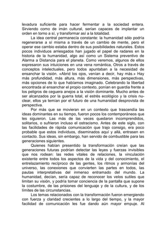 levadura suficiente para hacer fermentar a la sociedad entera.
Sirviendo como de imán cultural, serían capaces de implantar un
orden en torno a sí, y transformar así a la totalidad.
La idea central permanecía constante: la humanidad sólo podría
regenerarse a sí misma a través de un cambio de mente, pero el
operar ese cambio estaba dentro de sus posibilidades naturales. Estos
pocos individuos arriesgados han jugado el papel de radares en la
historia de la humanidad, algo así como un Sistema preventivo de
Alarma a Distancia para el planeta. Como veremos, algunos de ellos
expresaron sus intuiciones en una vena romántica, Otros a través de
conceptos intelectuales, pero todos apuntaban a la necesidad de
ensanchar la visión. «Abrid los ojos, venían a decir, hay más.» Hay
más profundidad, más altura, más dimensiones, más perspectivas,
más opciones de lo que habíamos imaginado. Celebrando la libertad
encontrada al ensanchar el propio contexto, ponían en guardia frente a
los peligros de ceguera anejos a la visión dominante. Mucho antes de
ser alcanzados por la guerra total, el estrés ecológico y la crisis nu-
clear, ellos ya temían por el futuro de una humanidad desprovista de
perspectiva.
Por más que se movieran en un contexto que trascendía las
ideas dominantes en su tiempo, fueron pocos los contemporáneos que
les siguieron. Las más de las veces quedaron incomprendidos,
solitarios, o sufrieron incluso el ostracismo. Antes de este siglo, con
las facilidades de rápida comunicación que trajo consigo, era poco
probable que estos individuos, diseminados aquí y allá, entrasen en
contacto. Sus ideas, sin embargo, han servido de combustible para las
generaciones siguientes.
Quienes habían presentido la transformación creían que las
generaciones futuras podrían detectar las leyes y fuerzas invisibles
que nos rodean: las redes vitales de relaciones, la vinculación
existente entre todos los aspectos de la vida y del conocimiento, el
entrelazamiento recíproco de las gentes, los ritmos y armonías del
universo, las conexiones que convierten las partes en todos, las
pautas interpretativas del inmenso entramado del mundo. La
humanidad, decían, sería capaz de reconocer los velos sutiles que
limitan su visión, y podría tomar conciencia de la pantalla que supone
la costumbre, de las prisiones del lenguaje y de la cultura, y de los
límites de las circunstancias.
Los temas relacionados con la transformación fueron emergiendo
con fuerza y claridad crecientes a lo largo del tiempo, y la mayor
facilidad de comunicación les fue dando aún mayor empuje. Al
 